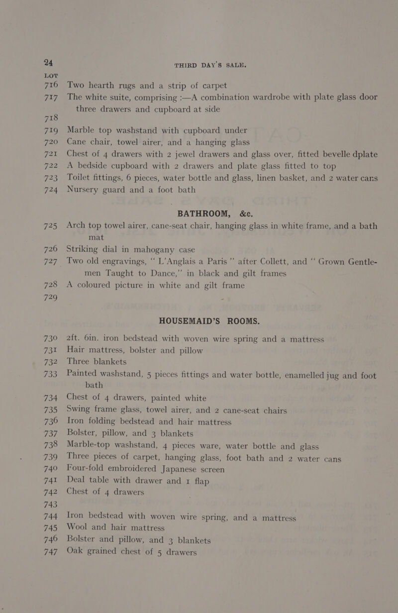 726 728 729 730 731 732 Pipe 734 735 730 737 738 739 740 741 742 743 744 745 746 747 THIRD DAY'S SALE. Two hearth rugs and a strip of carpet The white suite, comprising :—A combination wardrobe with plate glass door three drawers and cupboard at side Marble top washstand with cupboard under Cane chair, towel airer, and a hanging glass Chest of 4 drawers with 2 jewel drawers and glass over, fitted bevelle dplate A bedside cupboard with 2 drawers and plate glass fitted to top Toilet fittings, 6 pieces, water bottle and glass, linen basket, and 2 water cans Nursery guard and a foot bath BATHROOM, &amp;c. Arch top towel airer, cane-seat chair, hanging glass in white frame, and a bath mat Striking dial in mahogany case aiter Collett, and “‘ Grown Gentle- men Taught to Dance,”’ in black and gilt frames Two old engravings, ‘“‘ L’Anglais a Paris’ A coloured picture in white and gilt frame HOUSEMAID’S ROOMS. ait. 6in. iron bedstead with woven wire spring and a mattress Hair mattress, bolster and pillow Three blankets Painted washstand, 5 pieces fittings and water bottle, enamelled jug and foot bath Chest of 4 drawers, painted white Swing frame glass, towel airer, and 2 cane-seat chairs Iron folding bedstead and hair mattress Bolster, pillow, and 3 blankets Marble-top washstand, 4 pieces ware, water bottle and glass Three pieces of carpet, hanging glass, foot bath and 2 water cans Four-fold embroidered Japanese screen Deal table with drawer and 1 flap Chest of 4 drawers Iron bedstead with woven wire spring, and a mattress Wool and hair mattress Bolster and pillow, and 3 blankets Oak grained chest of 5 drawers
