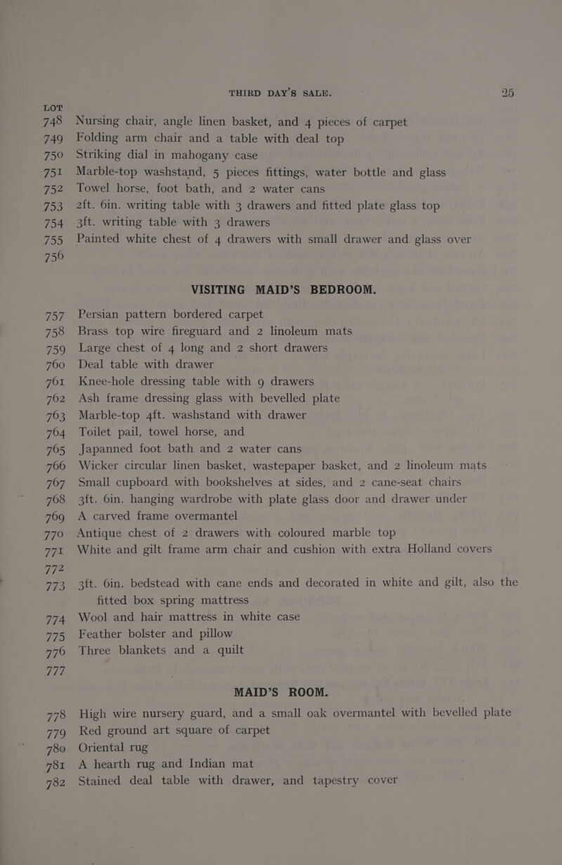 748 749 750 751 752 753 754 755 750 957 758 759 FOI 762 763 782 THIRD DAY’S SALE. a5 Nursing chair, angle linen basket, and 4 pieces of carpet Folding arm chair and a table with deal top Striking dial in mahogany case Marble-top washstand, 5 pieces fittings, water bottle and glass Towel horse, foot bath, and 2 water cans 2{t. 6in. writing table with 3 drawers and fitted plate glass top 3ft. writing table with 3 drawers Painted white chest of 4 drawers with small drawer and glass over VISITING MAID’S BEDROOM. Persian pattern bordered carpet Brass top wire fireguard and 2 linoleum mats Large chest of 4 long and 2 short drawers Deal table with drawer Knee-hole dressing table with 9 drawers Ash frame dressing glass with bevelled plate Marble-top 4ft. washstand with drawer Toilet pail, towel horse, and Japanned foot bath and 2 water cans Wicker circular linen basket, wastepaper basket, and 2 linoleum mats Small cupboard with bookshelves at sides, and 2 cane-seat chairs 3ft. bin. hanging wardrobe with plate glass door and drawer under A carved frame overmantel Antique chest of 2 drawers with coloured marble top White and gilt frame arm chair and cushion with extra Holland covers 3ft. 6in. bedstead with cane ends and decorated in white and gilt, also the fitted box spring mattress Wool and hair mattress in white case Feather bolster and pillow Three blankets and a quilt MAID’S ROOM. High wire nursery guard, and a small oak overmantel with bevelled plate Red ground art square of carpet Oriental rug A hearth rug and Indian mat Stained deal table with drawer, and tapestry cover