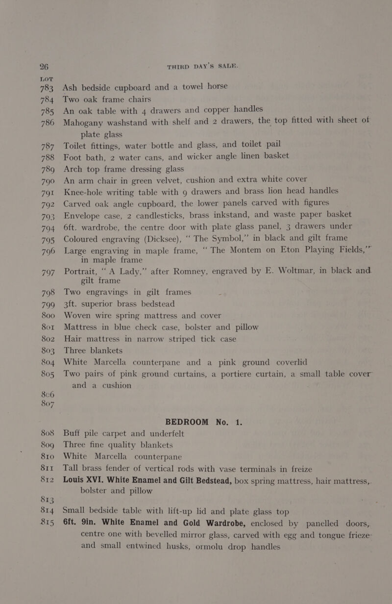 Ash bedside cupboard and a towel horse Two oak frame chairs An oak table with 4 drawers and copper handles Mahogany washstand with shelf and 2 drawers, the top fitted with sheet of plate glass Toilet fittings, water bottle and glass, and toilet pail Foot bath, 2 water cans, and wicker angle linen basket Arch top frame dressing glass An arm chair in green velvet, cushion and extra white cover Knee-hole writing table with g drawers and brass lion head handles Carved oak angle cupboard, the lower panels carved with figures Envelope case, 2 candlesticks, brass inkstand, and waste paper basket 6ft. wardrobe, the centre door with plate glass panel, 3 drawers under Coloured engraving (Dicksee), ‘“‘ The Symbol,” in black and gilt frame Large engraving in maple frame, “‘ The Montem on Eton Playing Fields,” in maple frame Portrait, ‘“ A Lady,” after Romney, engraved by E. Woltmar, in black and gilt frame Two engravings in gilt frames z 3ft. superior brass bedstead Woven wire spring mattress and cover Mattress in blue check case, bolster and pillow Hair mattress in narrow striped tick case Three blankets White Marcella counterpane and a pink ground coverlid Two pairs of pink ground curtains, a portiere curtain, a small table cover and a cushion BEDROOM No. 1. Buff pile carpet and underfelt Three fine quality blankets White Marcella counterpane Tall brass fender of vertical rods with vase terminals in freize Louis XVI. White Enamel and Gilt Bedstead, box spring mattress, hair mattress,. bolster and pillow . Small bedside table with lift-up lid and plate glass top 6ft. 9in. White Enamel and Gold Wardrobe, enclosed by panelled doors, centre one with bevelled mirror glass, carved with egg and tongue frieze: and small entwined husks, ormolu drop handles
