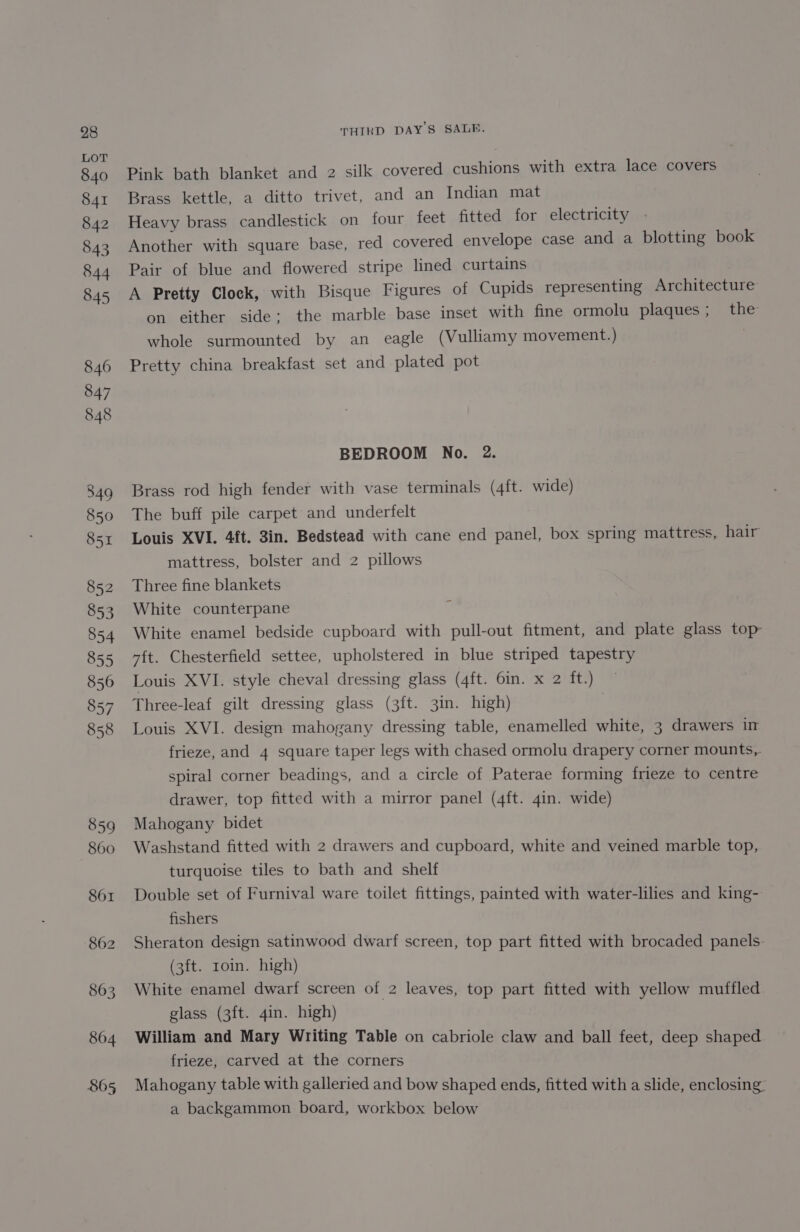 860 861 862 863 864 865 THIRD DAY'S SALE. Pink bath blanket and 2 silk covered cushions with extra lace covers Brass kettle, a ditto trivet, and an Indian mat Heavy brass candlestick on four feet fitted for electricity Another with square base, red covered envelope case and a blotting book Pair of blue and flowered stripe lined curtains A Pretty Clock, with Bisque Figures of Cupids representing Architecture on either side: the marble base inset with fine ormolu plaques ; the whole surmounted by an eagle (Vulliamy movement.) Pretty china breakfast set and plated pot BEDROOM No. 2. Brass rod high fender with vase terminals (4ft. wide) The buff pile carpet and underfelt Louis XVI. 4ft. 3in. Bedstead with cane end panel, box spring mattress, hair mattress, bolster and 2 pillows Three fine blankets White counterpane E White enamel bedside cupboard with pull-out fitment, and plate glass top 7ft. Chesterfield settee, upholstered in blue striped tapestry Louis XVI. style cheval dressing glass (4ft. 6in. x 2 ft.) Three-leaf gilt dressing glass (3ft. 3in. high) Louis XVI. design mahogany dressing table, enamelled white, 3 drawers in frieze, and 4 square taper legs with chased ormolu drapery corner mounts, spiral corner beadings, and a circle of Paterae forming frieze to centre drawer, top fitted with a mirror panel (4ft. 4in. wide) Mahogany bidet Washstand fitted with 2 drawers and cupboard, white and veined marble top, turquoise tiles to bath and shelf Double set of Furnival ware toilet fittings, painted with water-lilies and king-: fishers Sheraton design satinwood dwarf screen, top part fitted with brocaded panels. (3ft. roin. high) White enamel dwarf screen of 2 leaves, top part fitted with yellow muffled glass (3ft. 4in. high) William and Mary Writing Table on cabriole claw and ball feet, deep shaped frieze, carved at the corners Mahogany table with galleried and bow shaped ends, fitted with a slide, enclosing: a backgammon board, workbox below