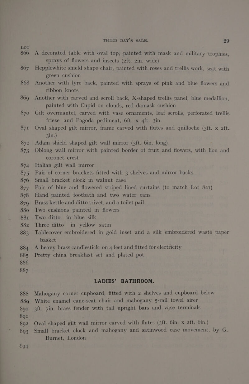 A decorated table with oval top, painted with mask and military trophies, sprays of flowers and insects (2ft. 2in. wide) Hepplewhite shield shape chair, painted with roses and trellis work, seat with green cushion Another with lyre back, painted with sprays of pink and blue flowers and ribbon knots Another with carved and scroll back, X-shaped trellis panel, blue medallion, painted with Cupid on clouds, red damask cushion Gilt overmantel, carved with vase ornaments, leaf scrolls, perforated trellis frieze and Pagoda pediment, 6ft. x 4ft. 3in. Oval shaped gilt mirror, frame carved with flutes and quilloche (3ft. x aft. 3in.) Adam shield shaped gilt wall mirror (3ft. 6in. long) Oblong wall mirror with painted border of fruit and flowers, with lion and coronet crest Italian gilt wall mirror Pair of corner brackets fitted with 3 shelves and mirror backs Small bracket clock in walnut case Pair of blue and flowered striped lined curtains (to match Lot 821) Hand painted footbath and two water cans Brass kettle and ditto trivet, and a toilet pail Two cushions painted in flowers Two ditto in blue silk Three ditto in yellow satin Tablecover embroidered in gold inset and a silk embroidered waste paper basket A heavy brass candlestick on 4 feet and fitted for electricity Pretty china breakfast set and plated pot LADIES’ BATHROOM. Mahogany corner cupboard, fitted with 2 shelves and cupboard below White enamel cane-seat chair and mahogany 5-rail towel airer 3ft. 7in. brass fender with tall upright bars and vase terminals Oval shaped gilt wall mirror carved with flutes (3ft. 6in. x 2ft. 6in.) Small bracket clock and mahogany and satinwood case movement, by G. Burnet, London