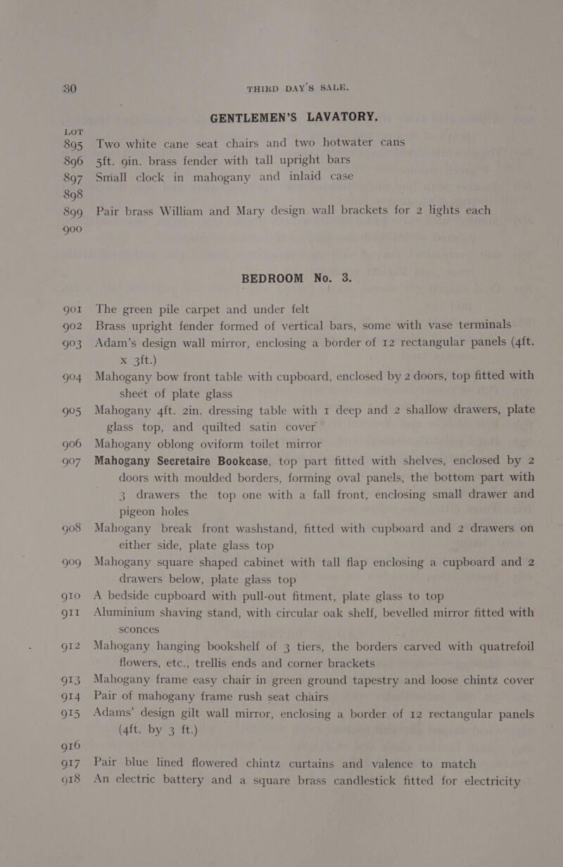 LOT 895 896 897 898 899 goo GENTLEMEN’S LAVATORY. Two white cane seat chairs and two hotwater cans 5ft. gin. brass fender with tall upright bars Smiall clock in mahogany and inlaid case Pair brass William and Mary design wall brackets for 2 lights each BEDROOM No. 3. The green pile carpet and under felt Brass upright fender formed of vertical bars, some with vase terminals Adam’s design wall mirror, enclosing a border of 12 rectangular panels (4ft. x ott.) Mahogany bow front table with cupboard, enclosed by 2 doors, top fitted with sheet of plate glass Mahogany 4ft. 2in. dressing table with 1 deep and 2 shallow drawers, plate glass top, and quilted satin cover Mahogany oblong oviform toilet mirror Mahogany Secretaire Bookcase, top part fitted with shelves, enclosed by 2 doors with moulded borders, forming oval panels, the bottom part with 3. drawers the top one with a fall front, enclosing small drawer and pigeon holes Mahogany break front washstand, fitted with cupboard and 2 drawers on either side, plate glass top Mahogany square shaped cabinet with tall flap enclosing a cupboard and 2 drawers below, plate glass top A bedside cupboard with pull-out fitment, plate glass to top Aluminium shaving stand, with circular oak shelf, bevelled mirror fitted with — sconces Mahogany hanging bookshelf of 3 tiers, the borders carved with quatrefoil flowers, etc., trellis ends and corner brackets Mahogany frame easy chair in green ground tapestry and loose chintz cover Pair of mahogany frame rush seat chairs Adams’ design gilt wall mirror, enclosing a border of 12 rectangular panels (4ft. by 3 ft.) Pair blue lined flowered chintz curtains and valence to match An electric battery and a square brass candlestick fitted for electricity