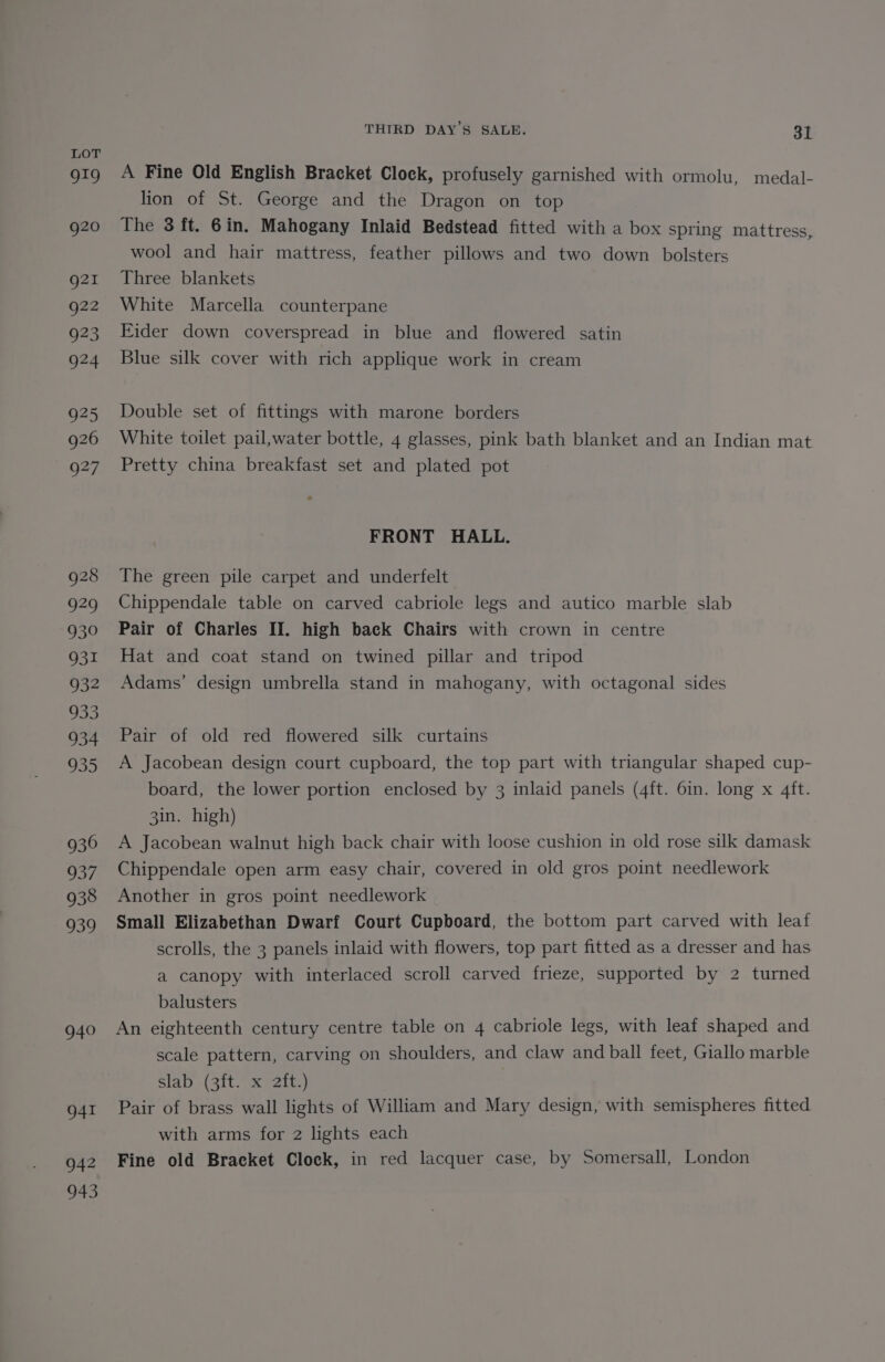 929 930 931 932 Se 934 933 936 937 938 939 940 941 942 943 THIRD DAY’S SALE. 31 A Fine Old English Bracket Clock, profusely garnished with ormolu, medal- lion of St. George and the Dragon on top The 3 ft. 6in. Mahogany Inlaid Bedstead fitted with a box spring mattress, wool and hair mattress, feather pillows and two down bolsters Three blankets White Marcella counterpane Eider down coverspread in blue and flowered satin Blue silk cover with rich applique work in cream Double set of fittings with marone borders White toilet pail,water bottle, 4 glasses, pink bath blanket and an Indian mat Pretty china breakfast set and plated pot FRONT HALL. The green pile carpet and underfelt Chippendale table on carved cabriole legs and autico marble slab Pair of Charles II. high baek Chairs with crown in centre Hat and coat stand on twined pillar and tripod Adams’ design umbrella stand in mahogany, with octagonal sides Pair of old red flowered silk curtains A Jacobean design court cupboard, the top part with triangular shaped cup- board, the lower portion enclosed by 3 inlaid panels (4ft. 6in. long x 4ft. 3in. high) A Jacobean walnut high back chair with loose cushion in old rose silk damask Chippendale open arm easy chair, covered in old gros point needlework Another in gros point needlework Small Elizabethan Dwarf Court Cupboard, the bottom part carved with leaf scrolls, the 3 panels inlaid with flowers, top part fitted as a dresser and has a canopy with interlaced scroll carved frieze, supported by 2 turned balusters An eighteenth century centre table on 4 cabriole legs, with leaf shaped and scale pattern, carving on shoulders, and claw and ball feet, Giallo marble slab (3ft. x 2ft.) Pair of brass wall lights of William and Mary design, with semispheres fitted with arms for 2 lights each Fine old Bracket Clock, in red lacquer case, by Somersall, London