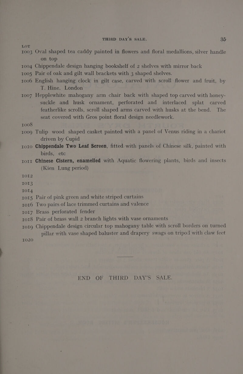 ————— SS 1003 1004 1006 1007 1008 1009 IO1O IOITI IOI2 1013 IOI4 IOI5 Io16 IO17 ro18 IOIQ 1020 Oval shaped tea caddy painted in flowers and floral medallions, silver handle on top Chippendale design hanging bookshelf of 2 shelves with mirror back English hanging clock in gilt case, carved with scroll flower and fruit, by T. Hine, London Hepplewhite mahogany arm chair back with shaped top carved with honey- suckle and husk ornament, perforated and interlaced splat carved featherlike scrolls, scroll shaped arms carved with husks at the bend. The seat covered with Gros point floral design needlework. Tulip wood shaped casket painted with a panel of Venus riding in a chariot driven by Cupid Chippendale Two Leaf Screen, fitted with panels of Chinese silk, painted with birds, etc Chinese Cistern, enamelled with Aquatic flowering plants, birds and insects (Kien Lung period) Pair of pink green and white striped curtains Two pairs of lace trimmed curtains and valence Brass perforated fender Pair of brass wall 2 branch lights with vase ornaments Chippendale design circular top mahogany table with scroll borders on turned pillar with vase shaped baluster and drapery swags on tripod with claw feet END OF SLHIRD (DAY, 3) a. Lae.
