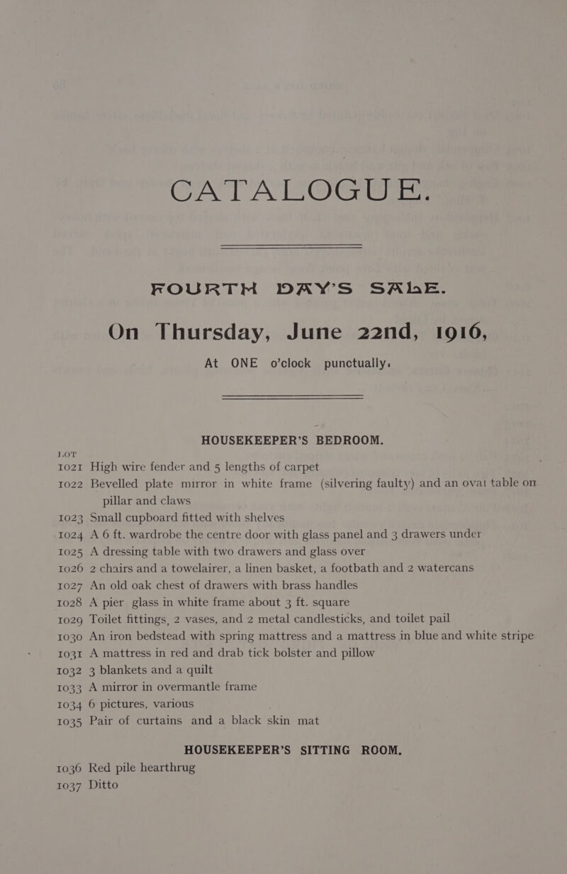 CATALOGUE. FOURTH DAY’S SALE. On Thursday, June 22nd, 1916, At ONE o’clock punctually. HOUSEKEEPER’S BEDROOM. LOT 1021 High wire fender and 5 lengths of carpet 1022 Bevelled plate mirror in white frame (silvering faulty) and an ova! table on pillar and claws 1023 Small cupboard fitted with shelves 1024 A 6 ft. wardrobe the centre door with glass panel and 3 drawers under 1025 A dressing table with two drawers and glass over 1026 2 chairs and a towelairer, a linen basket, a footbath and 2 watercans 1027 An old oak chest of drawers with brass handles 1028 A pier glass in white frame about 3 ft. square 1029 Toilet fittings, 2 vases, and 2 metal candlesticks, and toilet pail 1030 An iron bedstead with spring mattress and a mattress in blue and white stripe 1031 A mattress in red and drab tick bolster and pillow 1032 3 blankets and a quilt 1033 A mirror in overmantle frame 1034 6 pictures, various 1035 Pair of curtains and a black skin mat HOUSEKEEPER’S SITTING ROOM. 1036 Red pile hearthrug 1037 Ditto