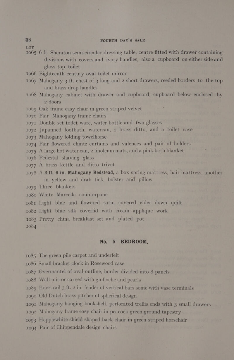 LOT 1065 6 ft. Sheraton semi-circular dressing table, centre fitted with drawer containing divisions with covers and ivory handles, alsoa cupboard on either side and glass top toilet 1066 Eighteenth century oval toilet mirror 1067 Mahogany 3 ft. chest of 3 long and 2 short drawers, reeded borders to the top and brass drop handles 1068 Mahogany cabinet with drawer and cupboard, cupboard below enclosed by 2 doors 1069 Oak frame easy chair in green striped velvet 1070 Pair Mahogany frame chairs 1071 Double set toilet ware, water bottle and two glasses 1072 Japanned footbath, watercan, 2 brass ditto, and a toilet vase 1073 Mahogany folding towelhorse 1074 Pair flowered chintz curtains and valences and pair of holders 1075 A large hot water can, 2 linoleum mats, and a pink bath blanket 1076 Pedestal shaving glass 1077 A brass kettle and ditto trivet 1078 A 3ift. 6 in. Mahogany Bedstead, a box spring mattress, hair mattress, another in yellow and drab tick, bolster and pillow 1079 Three blankets 1080 White Marcella counterpane to81 Light blue and flowered satin covered eider down csalt 1082 Light blue silk coverlid with cream applique work 1083 Pretty china breakfast set and plated pot 1084 No. 5 BEDROOM. 1085 The green pile carpet and underfelt 1086 Small bracket clock in Rosewood case 1087 Overmantel of oval outline, border divided into 8 panels 1088 Wall mirror carved with giulloche and pearls 1089 Brass rail 3 ft. 2 in. fender of vertical bars some with vase terminals 1ogo Old Dutch brass pitcher of spherical design togt Mahogany hanging bookshelf, perforated trellis ends with 3 small drawers 1092 Mahogany frame easy chair in peacock green ground tapestry 1093 Hepplewhite shield shaped back chair in green striped horsehair 1094 Pair of Chippendale design chairs