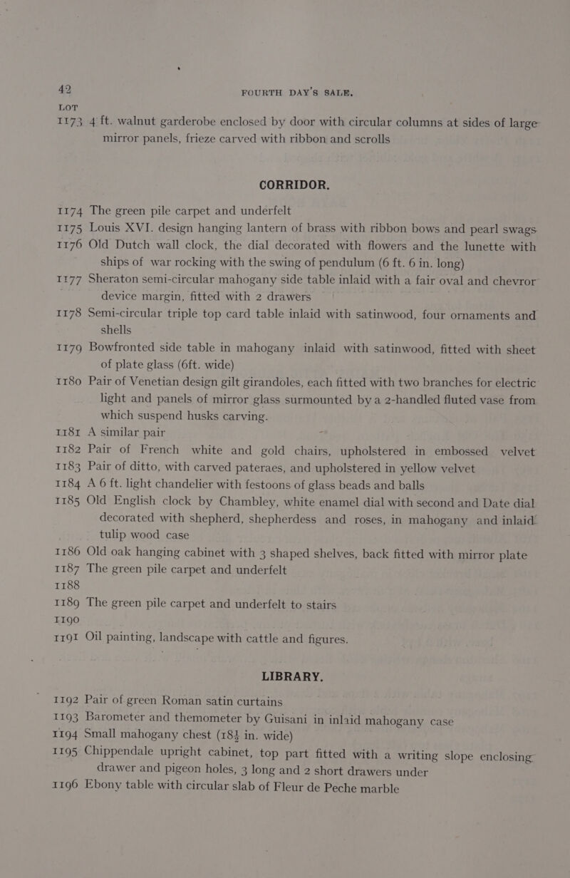 1174 1175 1176 ra 77 1178 1179 Ir8o 1181 1182 1183 1184 1185 1187 1188 1189 T19g0 Trgl 1192 1193 1194 1195 1196 FOURTH DAY'S SALE, 4 ft. walnut garderobe enclosed by door with circular columns at sides of large’ mirror panels, frieze carved with ribbon and scrolls CORRIDOR. The green pile carpet and underfelt Louis XVI. design hanging lantern of brass with ribbon bows and pearl swags Old Dutch wall clock, the dial decorated with flowers and the lunette with ships of war rocking with the swing of pendulum (6 ft. 6 in. long) Sheraton semi-circular mahogany side table inlaid with a fair oval and chevror- device margin, fitted with 2 drawers | 7 Semi-circular triple top card table inlaid with satinwood, four ornaments and Shells Bowfronted side table in mahogany inlaid with satinwood, fitted with sheet of plate glass (6ft. wide) Pair of Venetian design gilt girandoles, each fitted with two branches for electric light and panels of mirror glass surmounted by a 2-handled fluted vase from which suspend husks carving. A similar pair ; Pair of French white and gold chairs, upholstered in embossed velvet Pair of ditto, with carved pateraes, and upholstered in yellow velvet A 6 ft. light chandelier with festoons of glass beads and balls Old English clock by Chambley, white enamel dial with second and Date dial decorated with shepherd, shepherdess and roses, in mahogany and inlaid. tulip wood case Old oak hanging cabinet with 3 shaped shelves, back fitted with mirror plate The green pile carpet and underfelt The green pile carpet and underfelt to stairs Oil painting, landscape with cattle and figures. LIBRARY. Pair of green Roman satin curtains Barometer and themometer by Guisani in inlaid mahogany case Small mahogany chest (184 in. wide) Chippendale upright cabinet, top part fitted with a writing slope enclosing drawer and pigeon holes, 3 long and 2 short drawers under Ebony table with circular slab of Fleur de Peche marble