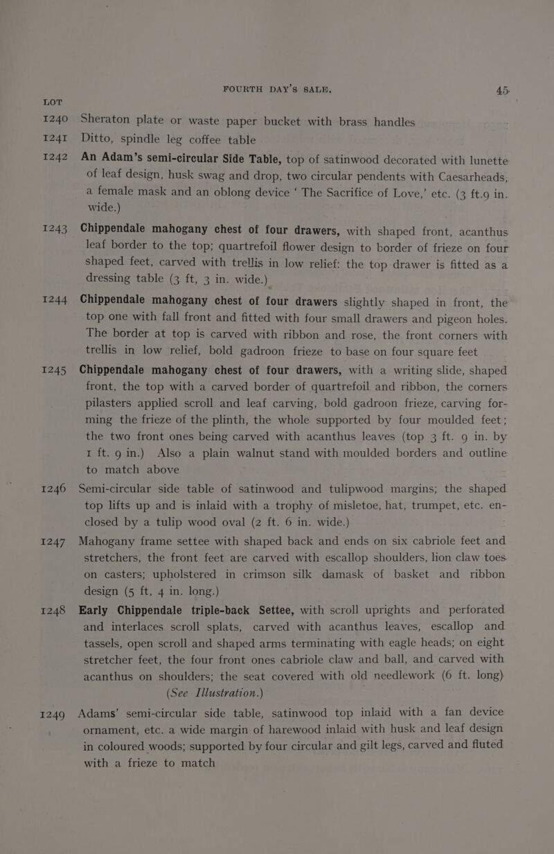 1240 1241 1242 1243 1244 1245 1246 1247 1248 1249 FOURTH DAY’S SALE. 45) Sheraton plate or waste paper bucket with brass handles Ditto, spindle leg coffee table An Adam’s semi-circular Side Table, top of satinwood decorated with lunette of leaf design, husk swag and drop, two circular pendents with Caesarheads, a female mask and an oblong device ‘ The Sacrifice of Love,’ etc. (3 ft.9 in. wide.) Chippendale mahogany chest of four drawers, with shaped front, acanthus leaf border to the top; quartrefoil flower design to border of frieze on four shaped feet, carved with trellis in low relief: the top drawer is fitted as a dressing table (3 ft, 3 in. wide.) Chippendale mahogany chest of four drawers slightly shaped in front, the top one with fall front and fitted with four small drawers and pigeon holes. The border at top is carved with ribbon and rose, the front corners with trellis in low relief, bold gadroon frieze to base on four square feet Chippendale mahogany chest of four drawers, with a writing slide, shaped front, the top with a carved border of quartrefoil and ribbon, the corners pilasters applied scroll and leaf carving, bold gadroon frieze, carving for- ming the frieze of the plinth, the whole supported by four moulded feet; the two front ones being carved with acanthus leaves (top 3 ft. 9 in. by 1 ft.g in.) Also a plain walnut stand with moulded borders and outline to match above Semi-circular side table of satinwood and tulipwood margins; the shaped top lifts up and is inlaid with a trophy of misletoe, hat, trumpet, etc. en- closed by a tulip wood oval (2 ft. 6 in. wide.) Mahogany frame settee with shaped back and ends on six cabriole feet and stretchers, the front feet are carved with escallop shoulders, lion claw toes. on casters; upholstered in crimson silk damask of basket and ribbon design (5 ft, 4 in. long.) Early Chippendale triple-back Settee, with scroll uprights and perforated and interlaces scroll splats, carved with acanthus leaves, escallop and tassels, open scroll and shaped arms terminating with eagle heads; on eight stretcher feet, the four front ones cabriole claw and ball, and carved with acanthus on shoulders; the seat covered with old needlework (6 ft. long) (See Illustration.) Adams’ semi-circular side table, satinwood top inlaid with a fan device ornament, etc. a wide margin of harewood inlaid with husk and leaf design in coloured woods; supported by four circular and gilt legs, carved and fluted with a frieze to match