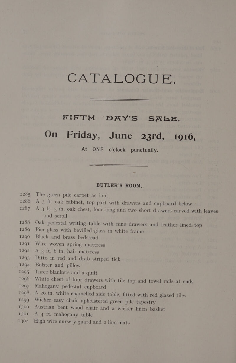 1285 1286 1287 1288 1289 1290 1291 1292 re 5 a4 T2499 1296 1297 1298 1299 1300 1301 CATALCGi FIFTM DAY'S SAE. On Friday, June 23rd, 1016, At ONE o'clock punctually, BUTLER’S ROOM. The green pile carpet as laid A 3 ft. oak cabinet, top part with drawers and cupboard below A 3 ft. 3 in. oak chest, four long and two short drawers carved with leaves and scroll Oak pedestal writing table with nine drawers and leather lined. top Pier glass with bevilled glass in white frame Black and brass bedstead Wire woven spring mattress A 3 ft. 6 in. hair mattress Ditto in red and drab striped tick Bolster and pillow Three blankets and a quilt White chest of four drawers with tile top and towel rails at ends Mahogany pedestal cupboard | A 26 in. white enamelled side table, fitted with red glazed tiles Wicker easy chair upholstered green pile tapestry Austrian bent wood chair and a wicker linen basket A 4 ft. mahogany table