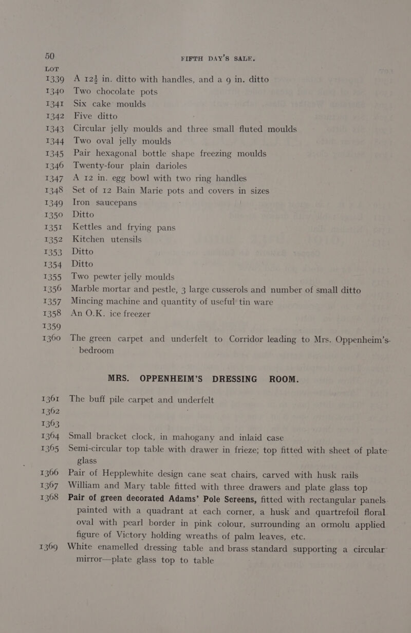 LOT 1339 1340 1341 1342 1343 1344 1345 1346 1347 1348 1349 1350 1351 1352 1353 1354 1355 13560 1357 1358 1359 1360 1361 1362 1363 1364 1365 1366 1307 1368 1369 FIFTH DAY’S SALE, A 124 in. ditto with handles, and a 9g in. ditto Two chocolate pots Six cake’ moulds Five ditto Circular jelly moulds and three small fluted moulds Two oval jelly moulds Pair hexagonal bottle shape freezing moulds Twenty-four plain darioles A 12 in. egg bowl with two ring handles Set of 12 Bain Marie pots and covers in sizes Iron saucepans Ditto Kettles and frying pans Kitchen utensils Ditto Ditto Two pewter jelly moulds Marble mortar and pestle, 3 large cusserols and number of small ditto Mincing machine and quantity of useful tin ware An O.K. ice freezer The green carpet and underfelt to Corridor leading to Mrs. Oppenheim’s- ~ bedroom MRS. OPPENHEIM’S DRESSING ROOM. The buff pile carpet and underfelt Small bracket clock, in mahogany and inlaid case Semi-circular top table with drawer in frieze; top fitted with sheet of plate: glass Pair of Hepplewhite design cane seat chairs, carved with husk rails William and Mary table fitted with three drawers and plate glass top Pair of green decorated Adams’ Pole Screens, fitted with rectangular panels. painted with a quadrant at each corner, a husk and quartrefoil floral oval with pearl border in pink colour, surrounding an ormolu applied figure of Victory holding wreaths of palm leaves, etc. White enamelled dressing table and brass standard supporting a circular mirror—plate glass top to table