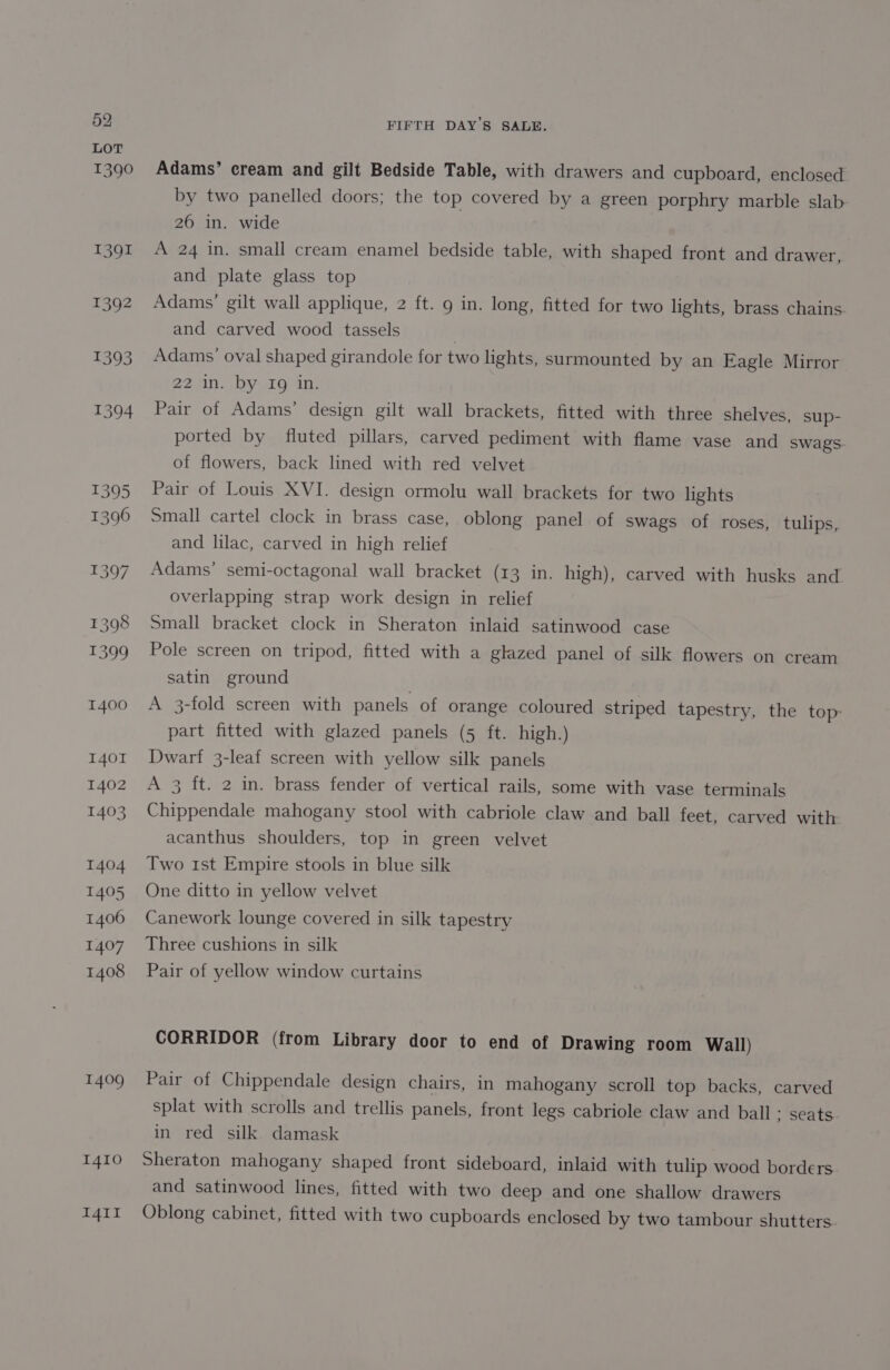 LOT 1390 1391 1392 1393 1394 1395 396 1397 1398 T1399 1400 I401 1402 1403 1404 1405 1406 1407 1408 1409 1410 I4il FIFTH DAY’S SALE. Adams’ cream and gilt Bedside Table, with drawers and cupboard, enclosed by two panelled doors; the top covered by a green porphry marble slab 26 in. wide A 24 in. small cream enamel bedside table, with shaped front and drawer, and plate glass top Adams’ gilt wall applique, 2 ft. 9 in. long, fitted for two lights, brass chains and carved wood tassels ) Adams’ oval shaped girandole for two lights, surmounted by an Eagle Mirror 22 in. by Ig in. Pair of Adams’ design gilt wall brackets, fitted with three shelves, sup- ported by fluted pillars, carved pediment with flame vase and swags. of flowers, back lined with red velvet Pair of Louis XVI. design ormolu wall brackets for two lights Small cartel clock in brass case, oblong panel of swags of roses, tulips, and lilac, carved in high relief Adams’ semi-octagonal wall bracket (13 in. high), carved with husks and overlapping strap work design in relief Small bracket clock in Sheraton inlaid satinwood case Pole screen on tripod, fitted with a glazed panel of silk flowers on cream satin ground A 3-fold screen with panels of orange coloured striped tapestry, the top part fitted with glazed panels (5 ft. high.) Dwart 3-leaf screen with yellow silk panels A 3 ft. 2 in. brass fender of vertical rails, some with vase terminals Chippendale mahogany stool with cabriole claw and ball feet, carved with acanthus shoulders, top in green velvet Two 1st Empire stools in blue silk One ditto in yellow velvet Canework lounge covered in silk tapestry Three cushions in silk Pair of yellow window curtains CORRIDOR (from Library door to end of Drawing room Wall) Pair of Chippendale design chairs, in mahogany scroll top backs, carved splat with scrolls and trellis panels, front legs cabriole claw and ball; seats in red silk damask Sheraton mahogany shaped front sideboard, inlaid with tulip wood borders and satinwood lines, fitted with two deep and one shallow drawers Oblong cabinet, fitted with two cupboards enclosed by two tambour shutters.