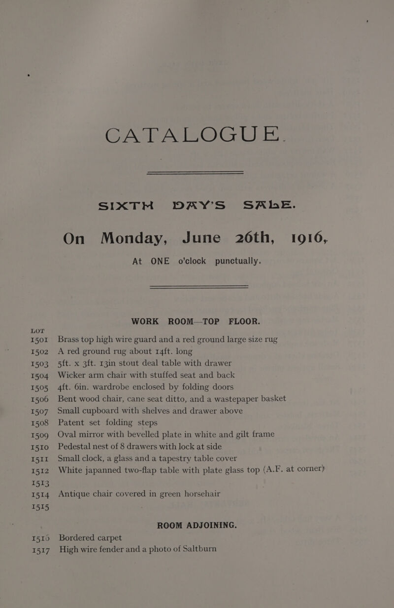 GMAGsOC LE SIXTM DAY'S SALE. On Monday, June 26th, 1916, At ONE o’clock punctually. WORK ROOM—TOP FLOOR. LOT 1501 Brass top high wire guard and a red ground large size rug 1502 A red ground rug about 14ft. long 1503 5ft. x 3ft. 13in stout deal table with drawer 1504 Wicker arm chair with stuffed seat and back 1505 4ft. 6in. wardrobe enclosed by folding doors 1506 Bent wood chair, cane seat ditto, and a wastepaper basket 1507 Small cupboard with shelves and drawer above 1508 Patent set folding steps 1509 Oval mirror with bevelled plate in white and gilt frame 1510 Pedestal nest of 8 drawers with lock at side I5Ir Small clock, a glass and a tapestry table cover 1512 White japanned two-flap table with plate glass top (A.F. at corner} 1513 1514 Antique chair covered in green horsehair 1515 ROOM ADJOINING. 1510 Bordered carpet 1517 High wire fender and a photo of Saltburn