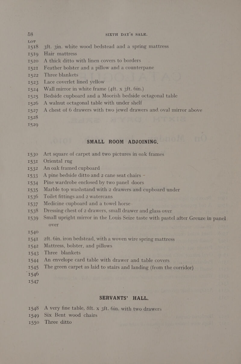 LOT 1518 3ft. 3in. white wood bedstead and a spring mattress 1519 Hair mattress | 1520 A thick ditto with linen covers to borders 1521 Feather bolster and a pillow and a counterpane 1522 Three blankets 1523 Lace coverlet lined yellow 1524 Wall mirror in white frame (4ft. x 3ft. 6in.) 1525 Bedside cupboard and a Moorish bedside octagonal table 1526 A walnut octagonal table with under shelf 1527 Achest of 6 drawers with two jewel drawers and, oval mirror above 1528 1529 SMALL ROOM ADJOINING. 1530 Art square of carpet and two pictures in oak frames 1531 Oriental rug 1532 Anoak framed cupboard 1533 A pine bedside ditto and 2 cane seat chairs - 1534 Pine wardrobe enclosed by two panel doors 1535 Marble top washstand with 2 drawers and cupboard under 1536 = Toilet fittings and 2 watercans 1537 Medicine cupboard and a towel horse: 1538 Dressing chest of 2 drawers, small drawer and glass over 1539 Small upright mirror in the Louis Seize taste with pastel after Greuze in panel over 1540 1541 2ft. 6in. iron bedstead, with a woven wire spring mattress 1542 Mattress, bolster, and pillows 1543 Three blankets 1544 An envelope card table with drawer and table covers 1545 The green carpet as laid to stairs and landing (from the corridor) “1546 1547 SERVANTS’ HALL. 1548 A very fine table, 8ft. x 3ft. 6in. with two drawers 1549 Six Bent wood chairs 1550 Three ditto