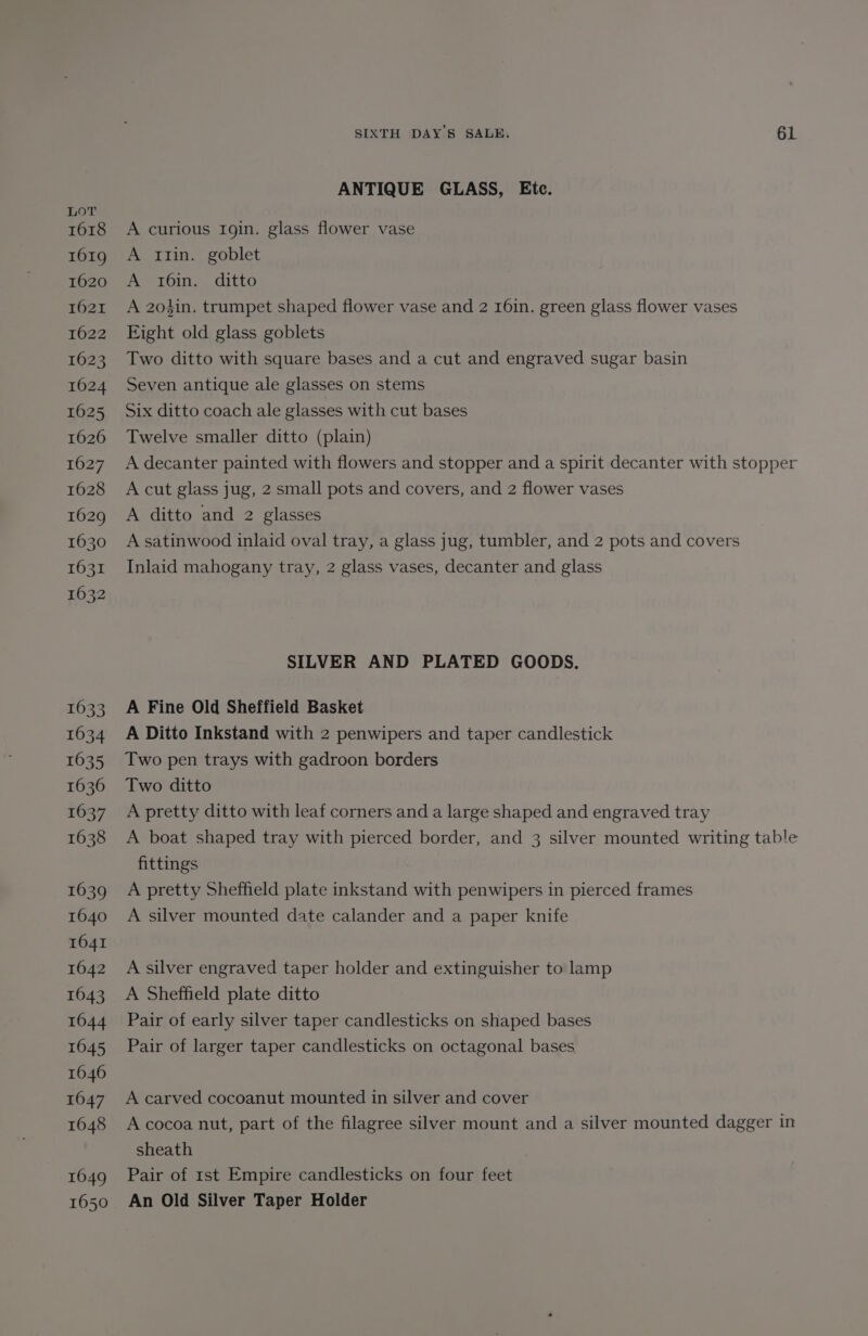 1618 1619 1620 1621 1622 1623 1624 1625 1626 1627 1628 1629 1630 1631 1632 1633 1634 1635 1636 1637 1638 1639 1640 1641 1642 1643 1644 1645 1646 1647 1648 1649 1650 SIXTH DAY'S SALE. 6L ANTIQUE GLASS, Ete. A curious Igin. glass flower vase A 1tin. goblet A 16in. ditto A 2o4%in. trumpet shaped flower vase and 2 r6in. green glass flower vases Eight old glass goblets Two ditto with square bases and a cut and engraved sugar basin Seven antique ale glasses on stems Six ditto coach ale glasses with cut bases Twelve smaller ditto (plain) A decanter painted with flowers and stopper and a spirit decanter with stopper A cut glass jug, 2 small pots and covers, and 2 flower vases A ditto and 2 glasses A satinwood inlaid oval tray, a glass jug, tumbler, and 2 pots and covers Inlaid mahogany tray, 2 glass vases, decanter and glass SILVER AND PLATED GOODS. A Fine Old Sheffield Basket A Ditto Inkstand with 2 penwipers and taper candlestick Two pen trays with gadroon borders Two ditto A pretty ditto with leaf corners and a large shaped and engraved tray A boat shaped tray with pierced border, and 3 silver mounted writing table fittings A pretty Sheffield plate inkstand with penwipers in pierced frames A silver mounted date calander and a paper knife A silver engraved taper holder and extinguisher to lamp A Sheffield plate ditto Pair of early silver taper candlesticks on shaped bases Pair of larger taper candlesticks on octagonal bases A carved cocoanut mounted in silver and cover A cocoa nut, part of the filagree silver mount and a silver mounted dagger in sheath Pair of rst Empire candlesticks on four feet An Old Silver Taper Holder