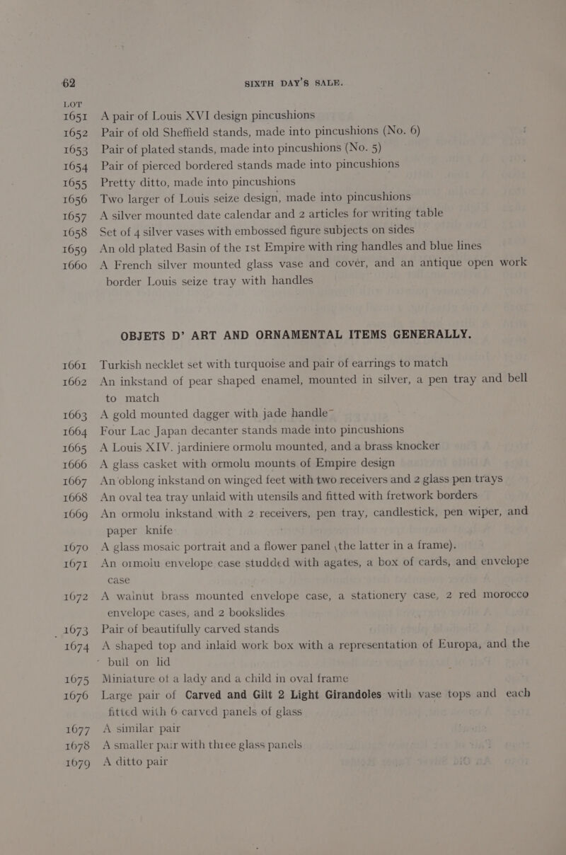 LOT 1651 1652 1053 1654 1055 16056 1057 1058 1659 1660 1661 1662 1663 1064 1605 1666 16067 1668 1609 1670 1671 1072 _ 1073 1674 1075 1676 1677 1678 1079 A pair of Louis XVI design pincushions Pair of old Sheffield stands, made into pincushions (No. 6) Pair of plated stands, made into pincushions (No. 5) Pair of pierced bordered stands made into pincushions Pretty ditto, made into pincushions Two larger of Louis seize design, made into pincushions A silver mounted date calendar and 2 articles for writing table Set of 4 silver vases with embossed figure subjects on sides An old plated Basin of the 1st Empire with ring handles and blue lines A French silver mounted glass vase and cover, and an antique open work border Louis seize tray with handles OBJETS D’ ART AND ORNAMENTAL ITEMS GENERALLY. Turkish necklet set with turquoise and pair of earrings to match An inkstand of pear shaped enamel, mounted in silver, a pen tray and bell to match A gold mounted dagger with jade handle™ Four Lac Japan decanter stands made into pincushions A Louis XIV. jardiniere ormolu mounted, and a brass knocker A glass casket with ormolu mounts of Empire design An oblong inkstand on winged feet with two receivers and 2 glass pen trays An oval tea tray unlaid with utensils and fitted with fretwork borders An ormolu inkstand with 2 receivers, pen tray, candlestick, pen wiper, and paper knife A glass mosaic portrait and a flower panel \the latter in a frame). An ormolu envelope case studded with agates, a box of cards, and envelope case A wainut brass mounted envelope case, a stationery case, 2 red morocco envelope cases, and 2 bookslides Pair of beautifully carved stands A shaped top and inlaid work box with a representation of Europa, and the Miniature of a lady and a child in oval frame Large pair of Carved and Gilt 2 Light Girandoles with vase tops and each fitted with 6 carved panels of glass A similar pair A smaller pair with three glass panels A ditto pair