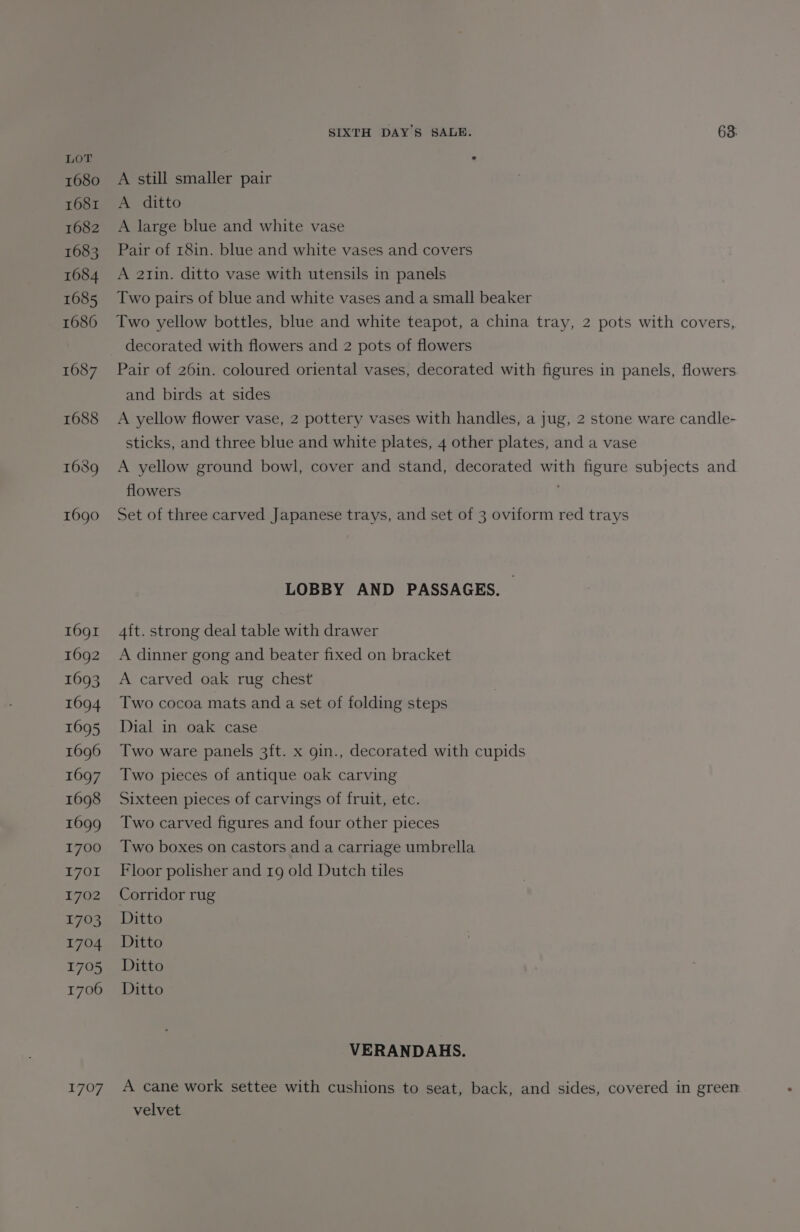 1680 1681 1682 1683 1684 1685 1686 1687 1688 1689 1690 1691 1692 1693 1694 1695 1696 1697 1698 1699 1700 1701 1702 1703 1704 1705 1706 1707 SIXTH DAYS SALE. 63: A still smaller pair A ditto A large blue and white vase Pair of 18in. blue and white vases and covers A a2tzin. ditto vase with utensils in panels Two pairs of blue and white vases and a small beaker Two yellow bottles, blue and white teapot, a china tray, 2 pots with covers, decorated with flowers and 2 pots of flowers Pair of 26in. coloured oriental vases, decorated with figures in panels, flowers. and birds at sides A yellow flower vase, 2 pottery vases with handles, a jug, 2 stone ware candle- sticks, and three blue and white plates, 4 other plates, and a vase A yellow ground bowl, cover and stand, decorated with figure subjects and flowers Set of three carved Japanese trays, and set of 3 oviform red trays LOBBY AND PASSAGES. > 4ft. strong deal table with drawer A dinner gong and beater fixed on bracket A carved oak rug chest Two cocoa mats and a set of folding steps Dial in oak case Two ware panels 3ft. x gin., decorated with cupids Two pieces of antique oak carving Sixteen pieces of carvings of fruit, etc. Two carved figures and four other pieces Two boxes on castors and a carriage umbrella Floor polisher and rg old Dutch tiles Corridor rug Ditto Ditto Ditto Ditto VERANDAHS. A cane work settee with cushions to seat, back, and sides, covered in green velvet
