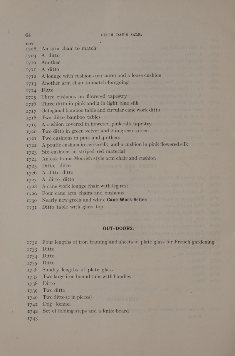 LOT 1708 An arm chair to match 1709 A ditto 1710 Another D7 ide Otto 1712 A lounge with cushions (en suite) and a loose cushion 1713. Another arm chair to match foregoing 1714 Ditto 1715 Three cushions on flowered tapestry 1716 Three ditto in pink and 2 in light blue silk 1717 Octoganal bamboo table and circular cane work ditto 1718 Two ditto bamboo tables 1719 Acushion covered in flowered pink silk taprstry 1720 Two ditto in green velvet and 2 in green sateen 1721 Two cushions in pink and 4 others 1722 A pouffe cushion in cerise silk, and a cushion in pink flowered silk 1723 Six cushions in striped red material | 1724 An oak frame Moorish style arm chair and cushion 1725 Ditto, ditto 1726 A ditto ditto ae 1727 A ditto ditto 1728 Acane work lounge chair with leg rest 1729 Four cane arm chairs and cushions 1730 Nearly new green and white Cane Work Settee 1731 Ditto table with glass top OUT-DOORS. 1732 Four lengths of iron framing and sheets of plate glass for French gardening 1733 Ditto 1734 Ditto _. 1735 Ditto 1736 Sundry lengths of plate glass 1737. Two large iron bound tubs with handles 1738 Ditto 1739 ©6Two ditto 1740 ‘Two ditto (1 in pieces) 1741 Dog kennel 1742 Set of folding steps and a knife board 1743
