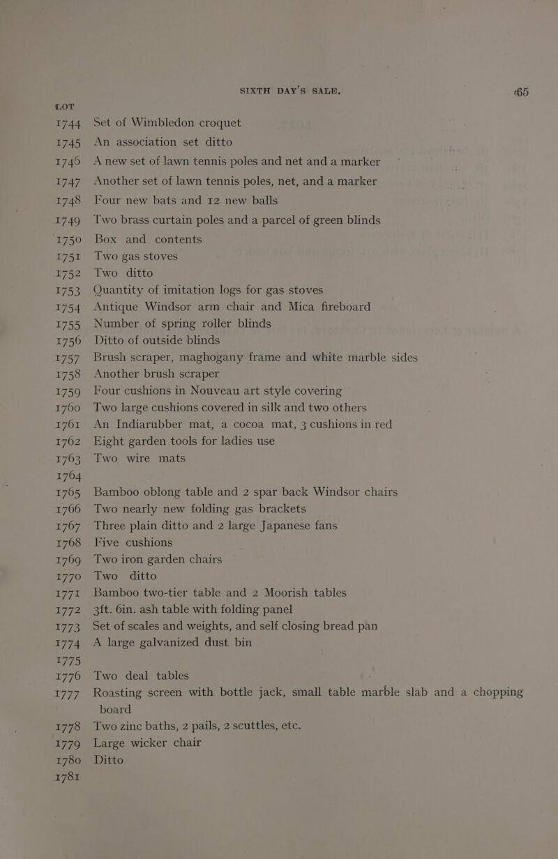 1744 1745 1746 1747 1748 1749 1750 1751 1752 1753 1754 1755 1756 1757 1758 1759 1760 T1701 1762 1763 1764 1765 1766 1767 1768 17609 1776 V771 LEW: 1773 1774 1775 1776 4777 1778 1779 1780 1781 SIXTH DAY’S SALE. ‘65 Set of Wimbledon croquet An association set ditto A new set of lawn tennis poles and net and a marker Another set of lawn tennis poles, net, and a marker I‘our new bats and 12 new balls Two brass curtain poles and a parcel of green blinds Box and contents Two gas stoves Two ditto Quantity of imitation logs for gas stoves Antique Windsor arm chair and Mica fireboard Number of spring roller blinds Ditto of outside blinds Brush scraper, maghogany frame and white marble sides Another brush scraper Four cushions in Nouveau art style covering Two large cushions covered in silk and two others An Indiarubber mat, a cocoa mat, 3 cushions in red Eight garden tools for ladies use Two wire mats Bamboo oblong table and 2 spar back Windsor chairs Two nearly new folding gas brackets Three plain ditto and 2 large Japanese fans Five cushions Two iron garden chairs Two ditto Bamboo two-tier table and 2 Moorish tables 3ft. 6in. ash table with folding panel Set of scales and weights, and self closing bread pan A large galvanized dust bin Two deal tables | Roasting screen with bottle jack, small table marble slab and a chopping board Two zinc baths, 2 pails, 2 scuttles, etc. Large wicker chair Ditto