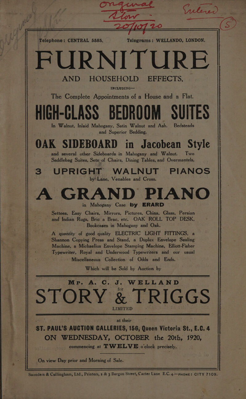 Telephone: CENTRAL 5585, Telegrams : WELLANDO, LONDON. FURNITURE AND HOUSEHOLD’ EFFECTS, INCLUDING— The Complete Appointments of a House and a Flat. HIGH-CLASS BEDROOM SUITES In Walnut, Inlaid Mahogany, Satin Walnut and Ash. Bedsteads and Superior Bedding. OAK SIDEBOARD in Jacobean Style and several other Sideboards in Mahogany and Walnut. Two Saddlebag Suites, Sets; of Chairs, Dining Tables, and Overmantels, 3 UPRIGHT WALNUT PIANOS by*Lane, Venables and Cross. A GRAND PIANO in Mahogany Case by ERARD Settees, Easy Chairs, Mirrors, Pictures, China, Glass, Persian and Indian Rugs, Bric a Brac, ete. OAK ROLL TOP DESK, Bookcases in Mahogany and Oak. A quantity of good quality ELECTRIC LIGHT FITTINGS, a Shannon Copying Press and Stand, a Duplex Envelope Sealing Machine, a Michaelius Envelope Stamping Machine, Elliott-Fisher Typewriter, Royal and Underwood Typewriters and our usual Miscellaneous Collection of Odds and Ends. Which will be Sold by Auction by Mr. A. C. JI. WELLAND STORY &amp; TRIGGS LIMITED at their ‘St. PAUL’S AUCTION GALLERIES, 156; Queen Victoria St., E.C. 4 ON WEDNESDAY, OCTOBER the 20th, 1920, commencing at TWELVE oclock precisely, On view Day prior and Morning of Sale. : Saunders &amp; Cullingham, Ltd., Printers, 2 &amp; 3 Burgon Street, Carter Lane E.C.4.—prHone: CITY 7109.