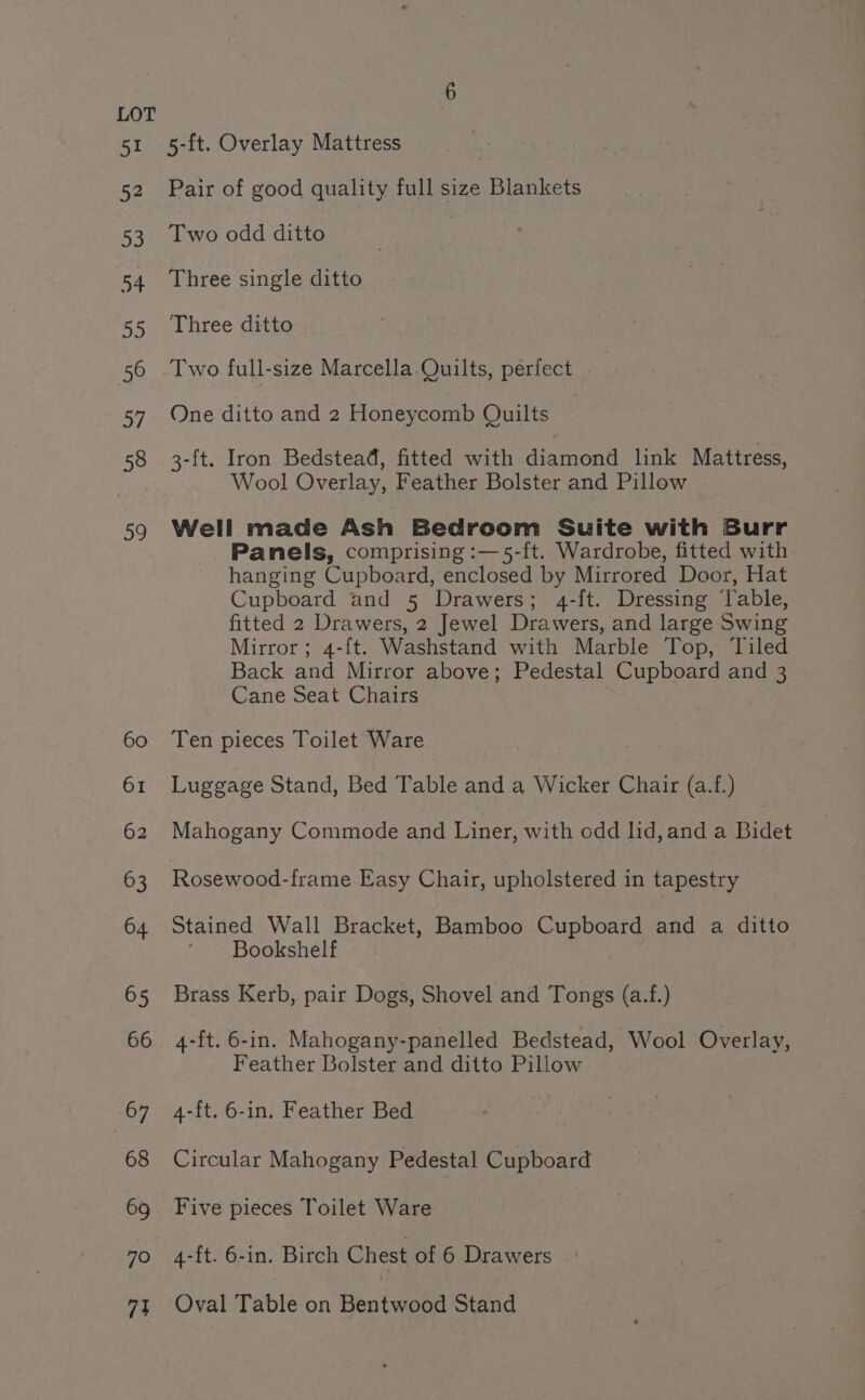 51 5-ft. Overlay Mattress 52 Pair of good quality full size Blankets 53. Two odd ditto : | 54 Three single ditto 55 Three ditto 56 Two full-size Marcella.Quilts, perfect 57. One ditto and 2 Honeycomb Quilts 58 3-f{t. Iron Bedstead, fitted with diamond link Mattress, Wool Overlay, Feather Bolster and Pillow 59 Well made Ash Bedroom Suite with Burr Panels, comprising :—5-f{t. Wardrobe, fitted with hanging Cupboard, enclosed by Mirrored Door, Hat Cupboard and 5 Drawers; 4-ft. Dressing ‘lable, fitted 2 Drawers, 2 Jewel Drawers, and large Swing Mirror; 4-{t. Washstand with Marble Top, Tiled Back and Mirror above; Pedestal Cupboard and 3 Cane Seat Chairs 60 Ten pieces Toilet Ware 61 Luggage Stand, Bed Table and a Wicker Chair (a.f.) 62 Mahogany Commode and Liner, with odd lid, and a Bidet 63 Rosewood-frame Easy Chair, upholstered in tapestry 64 Stained Wall Bracket, Bamboo Cupboard and a ditto ‘Bookshelf 65 Brass Kerb, pair Dogs, Shovel and Tongs (a.f.) 66 4-ft.6-in. Mahogany-panelled Bedstead, Wool Overlay, Feather Bolster and ditto Pillow 67 4-ft. 6-in. Feather Bed 68 Circular Mahogany Pedestal Cupboard 69 Five pieces Toilet Ware 70 4-ft. 6-in. Birch Chest of 6 Drawers 74 Oval Table on Ben tnatd Stand