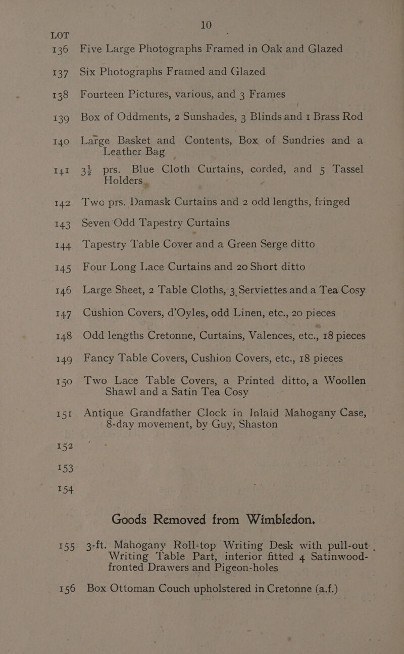 155 156 ES Five Large Photographs Framed in Oak and Glazed Six Photographs Framed and Glazed Fourteen Pictures, various, and 3 Frames Box of Oddments, 2 Sunshades, 3 Blinds he 1 Brass Roa Large Basket and Contents, Box of Sundries and a Leather Bag © 34 prs. Blue Cloth Curtains, corded, and 5 Tassel Holders. Two prs. Damask Curtains and 2 odd lengths, fringed Seven Odd Tapestry Curtains Tapestry Table Govern nd a Green Serge ditto Four Long Lace Curtains and 20 Short ditto Large Sheet, 2 Table Cloths, 3 Serviettes and a Tea Cosy Cushion Covers, d’Oyles, odd Linen, etc., 20 pieces Odd lengths Cretonne, Curtains, Valences, etc., 18 pieces Fancy Table Covers, Cushion Covers, etc., 18 pieces Two Lace Table Covers, a Printed ditto, a Woollen Shawl and a Satin Tea Cosy Antique Grandfather Clock in Inlaid Mahogany Case, 8-day movement, by Guy, Shaston Goods Removed from Wimbledon. 3-ft. Mahogany Roll-top Writing Desk with pull-out: . Writing Vable Part, interior fitted 4 Satinwood- fronted Drawers and Pigeon-holes Box Ottoman Couch upholstered in Cretonne (a.f.)