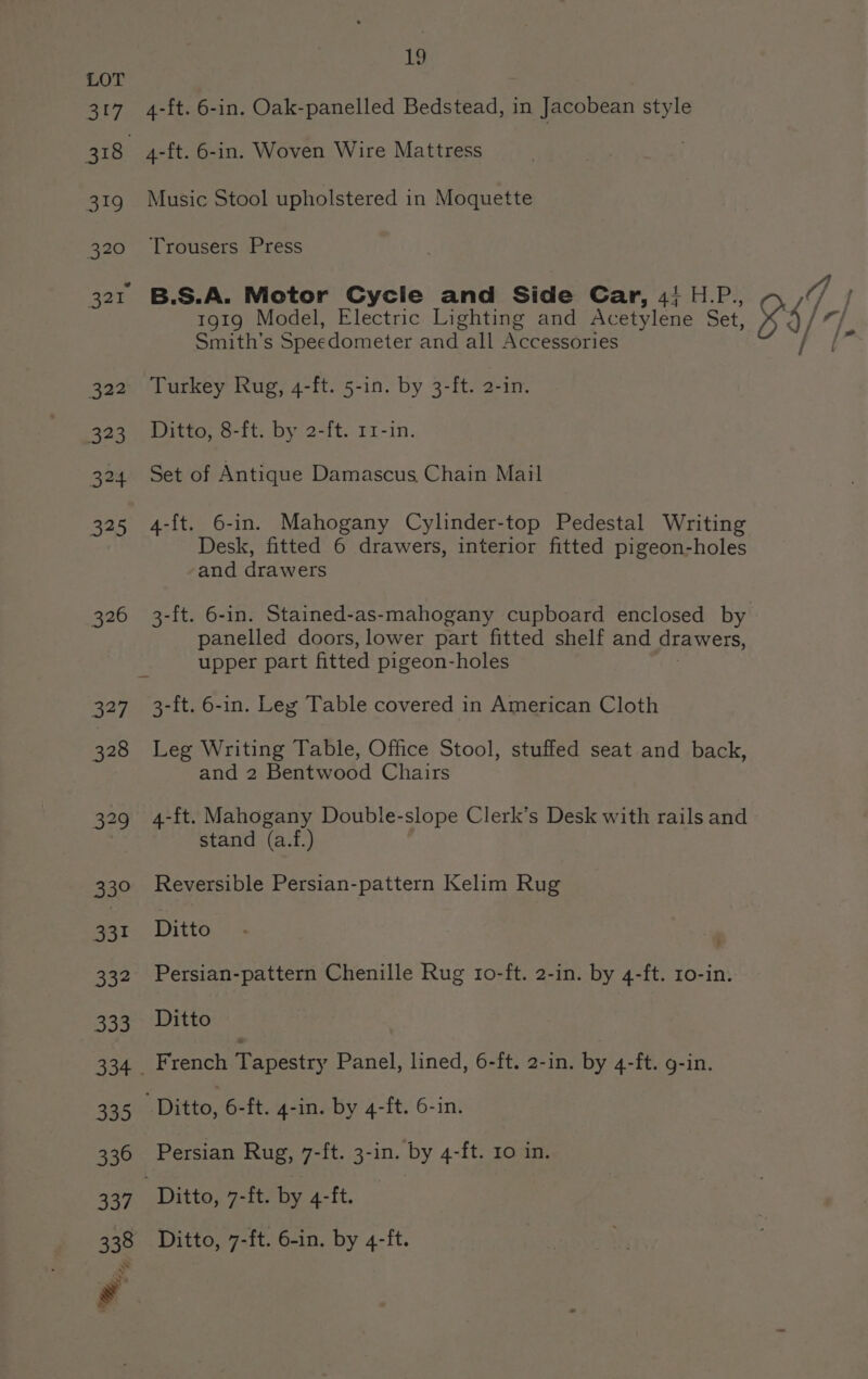 4-ft. 6-in. Oak-panelled Bedstead, in Jacobean style Music Stool upholstered in Moquette Trousers Press B.S.A. Motor Cycle and Side Car, 4; H.P. 1919 Model, Electric Lighting and Acetylene Set Smith’s Speedometer and all Accessories Turkey Rug, 4-ft. 5-in. by 3-ft. 2-in. Ditto, 8-ft. by 2-ft. 11-in. Set of Antique Damascus Chain Mail 4-{t. 6-in. Mahogany Cylinder-top Pedestal Writing Desk, fitted 6 drawers, interior fitted pigeon-holes and drawers panelled doors, lower part fitted shelf and drawers, upper part fitted pigeon-holes 3-ft. 6-in. Leg Table covered in American Cloth Leg Writing Table, Office Stool, stuffed seat and back, and 2 Bentwood Chairs 4-ft. Mahogany Double-slope Clerk’s Desk with rails and stand (a.f.) Reversible Persian-pattern Kelim Rug Ditto Persian-pattern Chenille Rug to-ft. 2-in. by 4-ft. 1o-in. Ditto Ditto, 7-ft. 6-in. by 4-ft.