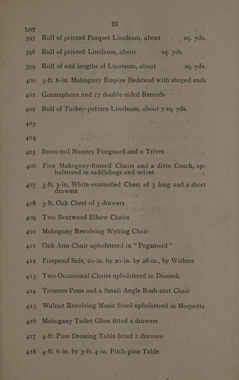 397 Roll of printed Parquet Linoleum, about. - .-sq. yds. Roll of printed Linoleum, abGut,.* ease. vds; Roll of odd cue of Linoleum, about mer esc.-yas. 3-ft. 6-in. Maud gaily Rinpied Bedstead with Betied ends Gramaphone and 17 double-sided Records oo Roll of Turkey-pattern Linoleum, about 7 sq. yds. Brass-rail Nursery Fireguard and a Trivet Five Mahogany- famed Chairs and a ditto Couch, se holstered in saddlebags and velvet t 3-ft. 3-in. White-enamelled ee of 3 ee and 2 short drawers ny. 3-ft. Oak Chest of 3 drawers . Two Benbeooe ae Cbslits af Mahogany Revolving Writing Chair Oak Arm Chair upholstered in “ Pegamoid ” Fireproof Safe, 20-in. by 20-in. by 28-in., by Withers Two Occasional Chairs upholstered in Damask Trousers Press and a Small Angle Rush-seat Chair Walnut Revolving Music Stool upholstered in Moquette 4-it. Pine Dressing Table fitted 2 drawers 4-ft. 6-in. by 3-ft. 4-in. Pitch-pine Table
