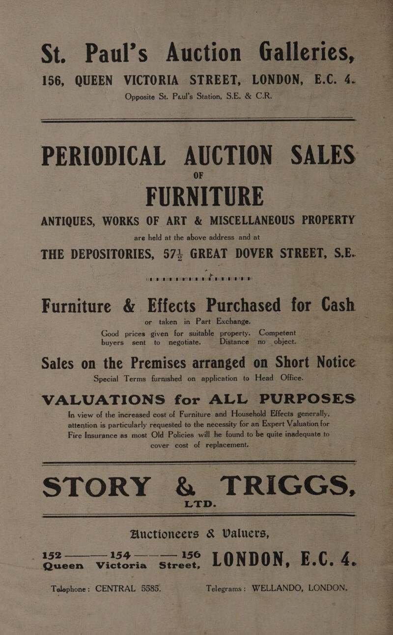 St. Paul’s Auction Galleries, — 156, QUEEN VICTORIA STREET, LONDON, E.C. 4. Opposite St. Paul's Station, S.E. &amp; C.R. PERIODICAL AUCTION SALES | FURNITURE ANTIQUES, WORKS OF ART &amp; MISCELLANEOUS PROPERTY are held at the above address and at THE DEPOSITORIES, 57% GREAT DOVER STREET, S.E.. a Oy Nee Bee Pee OOO Pee A0 OOO WOE Oe Woe Hee Ben Dee Te Ben te or taken in Part Exchan Good a s given ae uitable pr a - ae ompetent buyers cr to negotiate. Dist object. Sales on the preted arranged on Short Notice Special Terms furnished on application to Head Office. . In view of the increased c ee niture and Household Effects generally, attention is a ava ested to the necessity for an Expert Valuation for ran + ont Old Pat s will he found to be quite eee, ost of replacement. STORY &amp; TRIGGS, é Auctioneers &amp; Valuers, 5 eae Wittocin see L 0 ND 0 N 9 E ° ¢ e 4. Telephone : CENTRAL 5585, Telegrams: WELLANDO, LONDON.