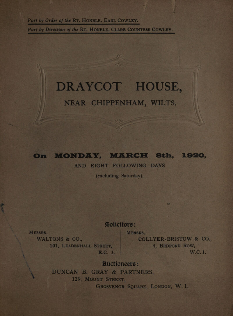 \ ess : + oe «ee i Z Nee FF Ps; te, iF, ‘ we . noe, :  < Ber Part by Order of the RT. HONBLE. EARL COWLEY. Part by Direction of the Rr. HONBLE. CLARE COUNTESS COWLEY. et | DRAYCOT HOUSE, || NEAR CHIPPENHAM, WILTS. On MONDAY, MARCH 8th, 1920, Ben AND EIGHT FOLLOWING DAYS Be ee a (excluding Saturday), . y \ Solicitors: MESSRS. — MESsRs. | WALTONS &amp; CO., COLLYER-BRISTOW &amp; CO., a 101, LEADENHALL STREET, 4, BEDFORD Row, ‘ EC. 3. W.C. 1. ? 3 | Auctioneers : } ak ' DUNCAN B. GRAY &amp; PARTNERS, ieee ae shes i 129, Mount STREET, GROSVENOR SQuARE, LoNpDon, W. 1.