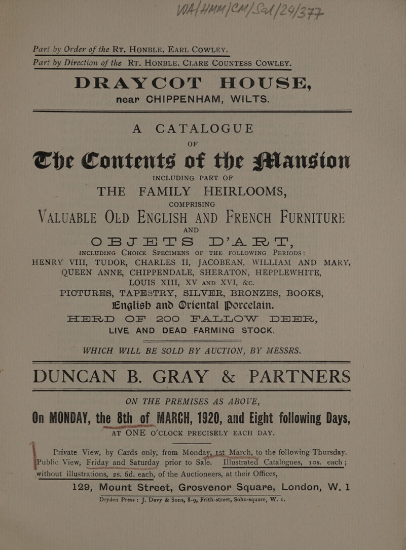 fs, f > WA) HH IC. Y / \ af {2 Of; j PD wy F 7 Y/ a, e “ie Part by Order of the RT. HONBLE. EARL COWLEY. Pari by Direction of the RT. HONBLE. CLARE COUNTESS COWLEY. DRAYCOT HOUSE, near CHIPPENHAM, WILTS. A ana neh ata The Contents of the Mansion INCLUDING PART OF THE FAMILY HEIRLOOMS, COMPRISING VALUABLE OLD ENGLISH AND FRENCH FURNITURE AND SU Hk BAS MS oe Ed SD FY Ca md HE INCLUDING CHOICE SPECIMENS OF THE FOLLOWING PERIODS: HENRY VIII, TUDOR, CHARLES II, JACOBEAN, WILLIAM AND MARY, QUEEN ANNE, CHIPPENDALE, SHERATON, HEPPLEWHITE, LOUIS XIII, XV anp XVI, &amp;c. PICTURES, TAPESTRY, SILVER, BRONZES, BOOKS, English and Oriental Porcelain. HERD OF 200 FALLOW DEER, LIVE AND DEAD FARMING STOCK. WHICH WILL BE SOLD BY AUCTION, BY MESSRS. DUNCAN B. GRAY &amp; PARTNERS ON THE PREMISES AS ABOVE, On MONDAY, the 8th of MARCH, 1920, and Eight following Days, AT ONE O’CLOCK PRECISELY EACH DAY. Private View, by Cards only, from Monday, 1st. | March, to the following Thursday. Public View, Friday ¢ and Saturday prior to Sale. Illustrated Catalogues, ros. each ; without illustrations, 25. 6d. “each, of the Auctioneers, at their Offices, 129, Mount Street, Grosvenor Square, London, W. 1 Dryden Press: J. Davy &amp; Sons, 8-9, Frith-street, Soho-square, W. 1.