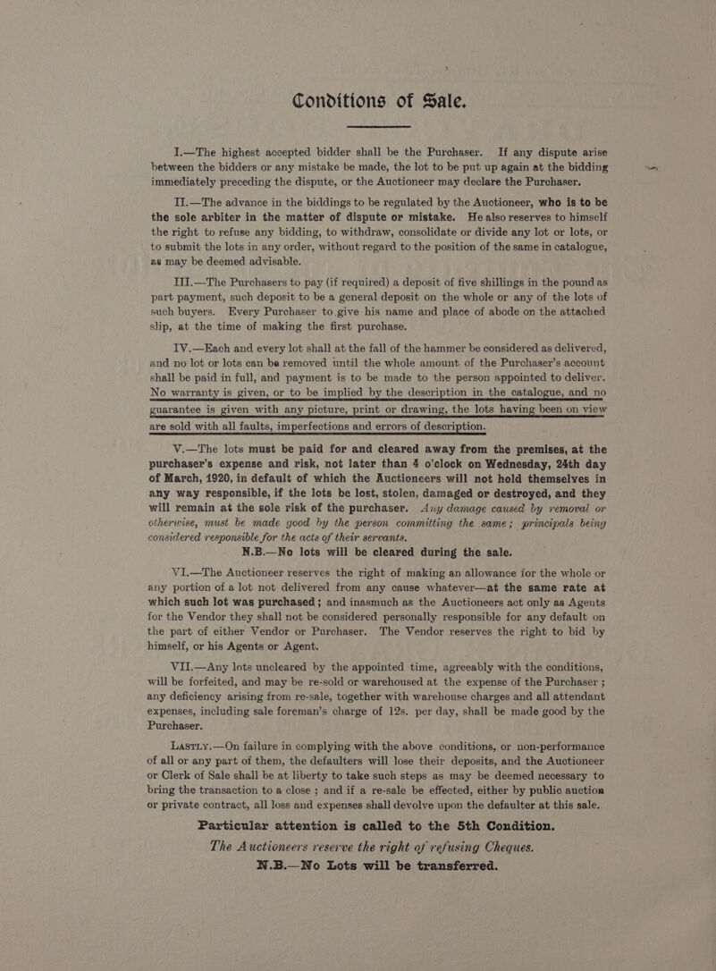 Conditions of Sale. I.—The highest accepted bidder shall be the Purchaser. If any dispute arise between the bidders or any mistake be made, the lot to be put up again at the bidding immediately preceding the dispute, or the Auctioneer may declare the Purchaser. II.—The advance in the biddings to be regulated by the Auctioneer, who is to be the sole arbiter in the matter of dispute or mistake. He also reserves to himself the right to refuse any bidding, to withdraw, consolidate or divide any lot or lots, or to submit the lots in any order, without regard to the position of the same in catalogue, as may be deemed advisable. IJI.—The Purchasers to pay (if required) a deposit of five shillings in the pound as part payment, such deposit to be a general deposit on the whole or any of the lots of such buyers. Every Purchaser to. give his name and place of abode on the attached slip, at the time of making the first purchase. TV.—Each and every lot shall at the fall of the hammer be considered as delivered, and no lot or lots can be removed until the whole amount of the Purchaser’s account shall be paid in full, and payment is to be made to the person appointed to deliver. No warranty is given, or to be implied by the description in the catalogue, and no guarantee is given with any picture, print or drawing, the lots having been on view are sold with all faults, imperfections and errors of description. V.—The lots must be paid for and cleared away from the premises, at the purchaser’s expense and risk, not later than 4 o’clock on Wednesday, 24th day of March, 1920, in default of which the Auctioneers will not hold themselves in any way responsible, if the lots be lost, stolen, damaged or destroyed, and they will remain at the sole risk of the purchaser. <Any damage caused by removal or otherwise, must be made good by the person committing the same; principals being considered responsible for the acts of their servants. N.B.—No lots will be cleared during the sale. VI.—The Auctioneer reserves the right of making an allowance for the whole or any portion of a lot not delivered from any cause whatever—at the same rate at which such lot was purchased; and inasmuch as the Auctioneers act only as Agents for the Vendor they shall not be considered personally responsible for any default on the part of either Vendor or Purchaser. The Vendor reserves the right to bid by himself, or his Agents or Agent. VII.—Any lots uncleared by the appointed time, agreeably with the conditions, will be forfeited, and may be re-sold or warehoused at the expense of the Purchaser ; any deficiency arising from re-sale, together with warehouse charges and all attendant expenses, including sale foreman’s charge of 12s. per day, shall be made good by the Purchaser. LastLy.—On failure in complying with the above conditions, or non-performance of all or any part of them, the defaulters will lose their deposits, and the Auctioneer or Clerk of Sale shall be at liberty to take such steps as may be deemed necessary to bring the transaction to a close ; and if a re-sale be effected, either by public auction or private contract, all loss and expenses shall devolve upon the defaulter at this sale.. Particular attention is called to the 5th Condition. The Auctioneers reserve the right of refusing Cheques. N.B.—No Lots will be transferred.