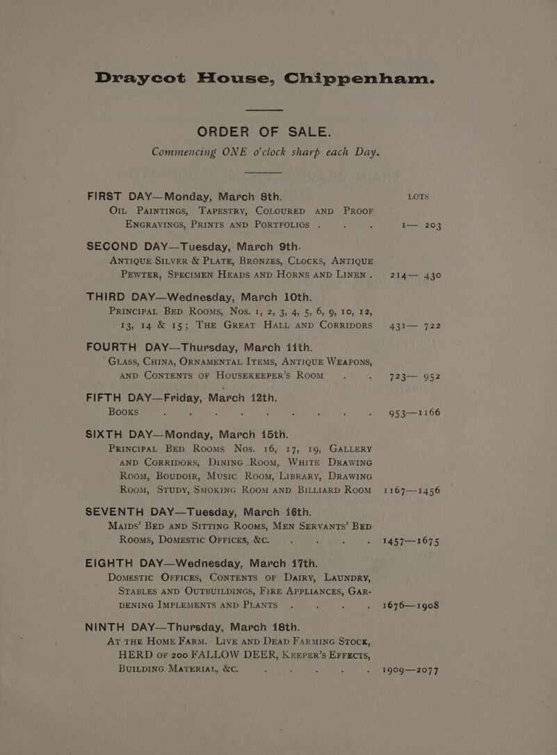 ORDER OF SALE. FIRST DAY—Monday, March 8th. O1L PAINTINGS, TAPESTRY, COLOURED AND PROOF ENGRAVINGS, PRINTS AND PORTFOLIOS . SECOND DAY—Tuesday, March 9th. ANTIQUE SILVER &amp; PLATE, BRONZES, CLocKS, ANTIQUE PEWTER, SPECIMEN HEADS AND HORNS AND LINEN . THIRD DAY—Wednesday, March 10th. PRINCIPAL BED Rooms, Nos. 1, 2, 3, 4, 5, 6, 9, 10, 12, 13, 14 &amp; 15; THE GREAT HALL AND CORRIDORS FOURTH DAY—Thursday, March (ith. GLaAss, CHINA, ORNAMENTAL ITEMS, ANTIQUE WEAPONS, AND CONTENTS OF HOUSEKEEPER’S Room FIFTH DAY—Friday, March 42th. Books ; : SIXTH DAY—Monday, March 15th. PRINCIPAL BED Rooms Nos. 16, 17, 19, GALLERY AND Corripors, DINING RooM, WHITE DRAWING Room, Boupoir, Music Room, Liprary, DRAWING Room, StTupy, SMOKING ROOM AND BILLIARD Room SEVENTH DAY—Tuesday, March 16th. Maips’ BED AND SITTING Rooms, MEN SERVANTS’ BED Rooms, Domestic Orrices, &amp;c. EIGHTH DAY—Wednesday, March 17th. Domestic OFFICES, CONTENTS OF Darry, LAUNDRY, STABLES AND QUTBUILDINGS, FIRE APPLIANCES, GAR- DENING IMPLEMENTS AND PLANTS NINTH DAY-—Thursday, March 18th. AT THE HOME Farm. LIVE AND DEAD FARMING STOCK, HERD or 200 FALLOW DEER, KEEpsER’s EFFECTS, BUILDING MATERIAL, WC. LOTS I— 203 214— 430 431— 722 42507, 954 953—1166 1167-1456 1457—1675 1676—-1908 1909-2077