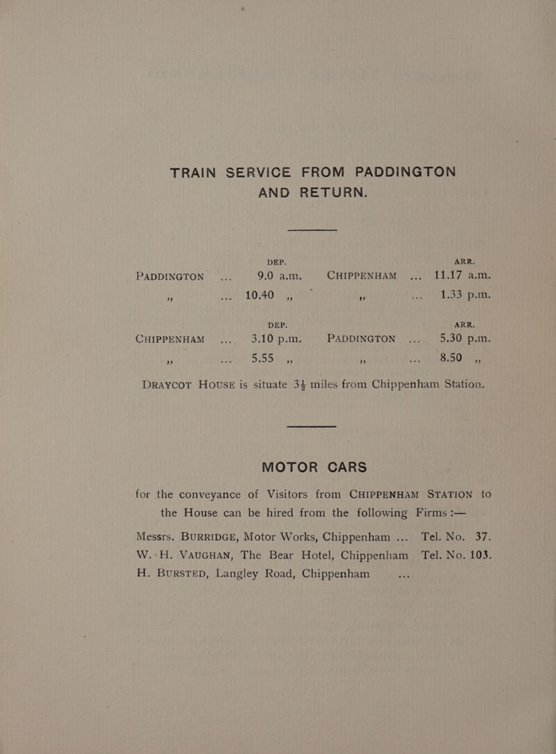 TRAIN SERVICE FROM PADDINGTON AND RETURN. DEP. ARR. PADDINGTON ... 9.0 a.m. CHIPPENHAM ,,, 11.17 a.m. 3 0 40 Lh tte 3 21.83 een, DEP. ARR. CHIPPENHAM... 3.10 p.m. PADDINGTON... 5.30 p.m. 5 AA Sp tie, ‘3 os VRE ee DrayYCoT HOusE is situate 34 miles from Chippenham Station. MOTOR CARS for the conveyance of Visitors from CHIPPENHAM STATION to the House can be hired from the following Firms :— Messrs. BURRIDGE, Motor Works, Chippenham ... Tel. No. 37. W.:H. VAUGHAN, The Bear Hotel, Chippenham Tel. No. 103. H. Burstep, Langley Road, Chippenham