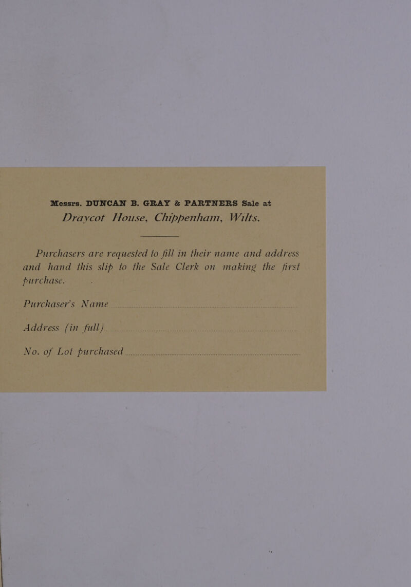 Messrs. DUNCAN B. GRAY &amp; PARTNERS Sale at Draycot House, Chippenham, Wilts. Purchasers are requested to fill in their name and address and hand this slip to the Sale Clerk on making the first purchase. Purchaser's Name Address (in full). No. of Lot purchased