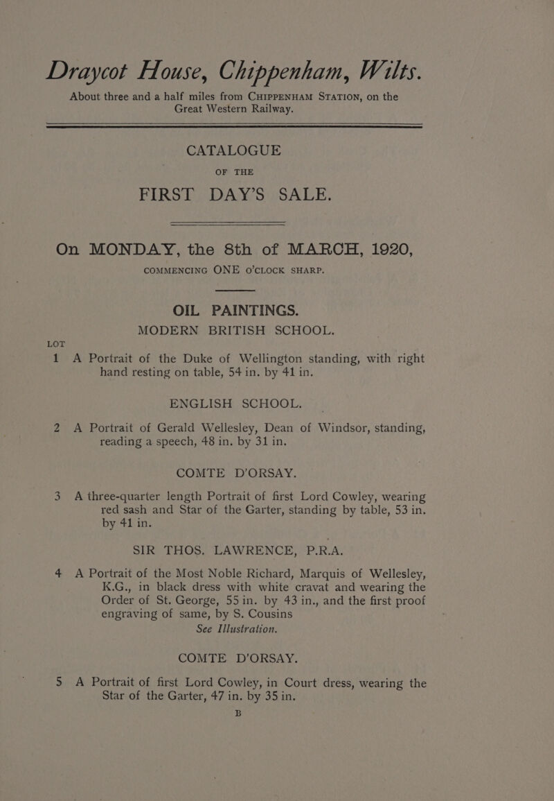Draycot Flouse, Chippenham, Wilts. About three and a half miles from CHIPPENHAM STATION, on the Great Western Railway. CATALOGUE OF THE FIRST DAY’S SALE. On MONDAY, the 8th of MARCH, 1920, COMMENCING ONE o’CLOCK SHARP. OIL PAINTINGS. MODERN BRITISH SCHOOL. LOT 1 A Portrait of the Duke of Wellington standing, with right hand resting on table, 54 in. by 41 in. ENGLISH SCHOOL. 2 A Portrait of Gerald Wellesley, Dean of Windsor, standing, reading a speech, 48 in. by 31 in. COMTE D’ORSAY. 3 A three-quarter length Portrait of first Lord Cowley, wearing red sash and Star of the Garter, standing by table, 53 in. by 41 in. SIR THOS. LAWRENCE, P.R.A. 4 A Portrait of the Most Noble Richard, Marquis of Wellesley, K.G., in black dress with white cravat and wearing the Order of St. George, 55in. by 43 in., and the first proof engraving of same, by S. Cousins See Illustration. COMTE D’ORSAY. > A Portrait of first Lord Cowley, in Court dress, wearing the Star of the Garter, 47 in. by 35 in. B