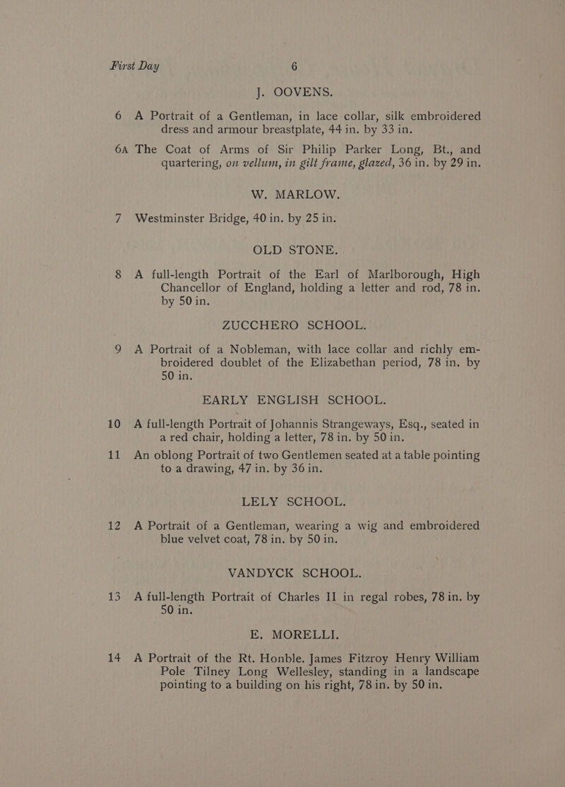 ]. OOVENS. dress and armour breastplate, 44 in. by 33 in. 10 11 12 1s 14 quartering, om vellum, in gilt frame, glazed, 36 in. by 29 in. W. MARLOW. Westminster Bridge, 40 in. by 25 in. OLD STONE. A full-length Portrait of the Earl of Marlborough, High Chancellor of England, holding a letter and rod, 78 in. by 50 in. ZUCCHERO SCHOOL. A Portrait of a Nobleman, with lace collar and richly em- broidered doublet of the Elizabethan period, 78 in. by 50 in. EARLY ENGLISH SCHOOL. A full-length Portrait of Johannis Strangeways, Esq., seated in a red chair, holding a letter, 78 in. by 50 in. An oblong Portrait of two Gentlemen seated at a table pointing to a drawing, 47 in. by 36 in. LELY SCHOOL. A Portrait of a Gentleman, wearing a wig and embroidered blue velvet coat, 78 in. by 50 in. VANDYCK SCHOOL. A full-length Portrait of Charles II in regal robes, 78 in. by 50 in. E. MORELLI. A Portrait of the Rt. Honble. James Fitzroy Henry William Pole Tilney Long Wellesley, standing in a landscape pointing to a building on his right, 78 in. by 50 in.