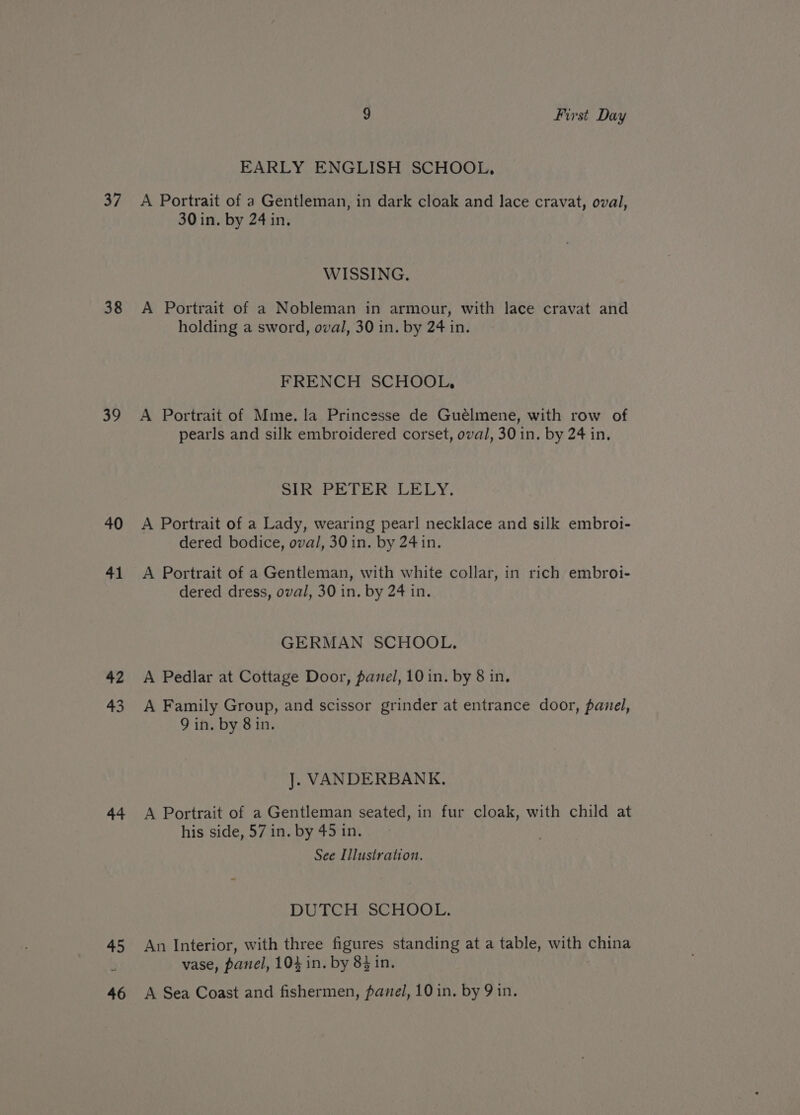 37 38 39 40 41 42 43 44 45 9 First Day EARLY ENGLISH SCHOOL, A Portrait of a Gentleman, in dark cloak and lace cravat, oval, 30 in. by 24 in. WISSING. A Portrait of a Nobleman in armour, with lace cravat and holding a sword, oval, 30 in. by 24 in. FRENCH SCHOOL, A Portrait of Mme. la Princesse de Guélmene, with row of pearls and silk embroidered corset, oval, 30 in. by 24 in. SIR PETER LELY. A Portrait of a Lady, wearing pearl necklace and silk embroi- dered bodice, oval, 30 in. by 24 in. A Portrait of a Gentleman, with white collar, in rich embroi- dered dress, oval, 30 in. by 24 in. GERMAN SCHOOL. A Pedlar at Cottage Door, panel, 10 in. by 8 in. A Family Group, and scissor grinder at entrance door, panel, 9 in. by 8 in. J. VANDERBANK. A Portrait of a Gentleman seated, in fur cloak, with child at his side, 57 in. by 45 in. See Illustration. DUTCH SCHOOL. An Interior, with three figures standing at a table, with china vase, panel, 104 in. by 8} in.