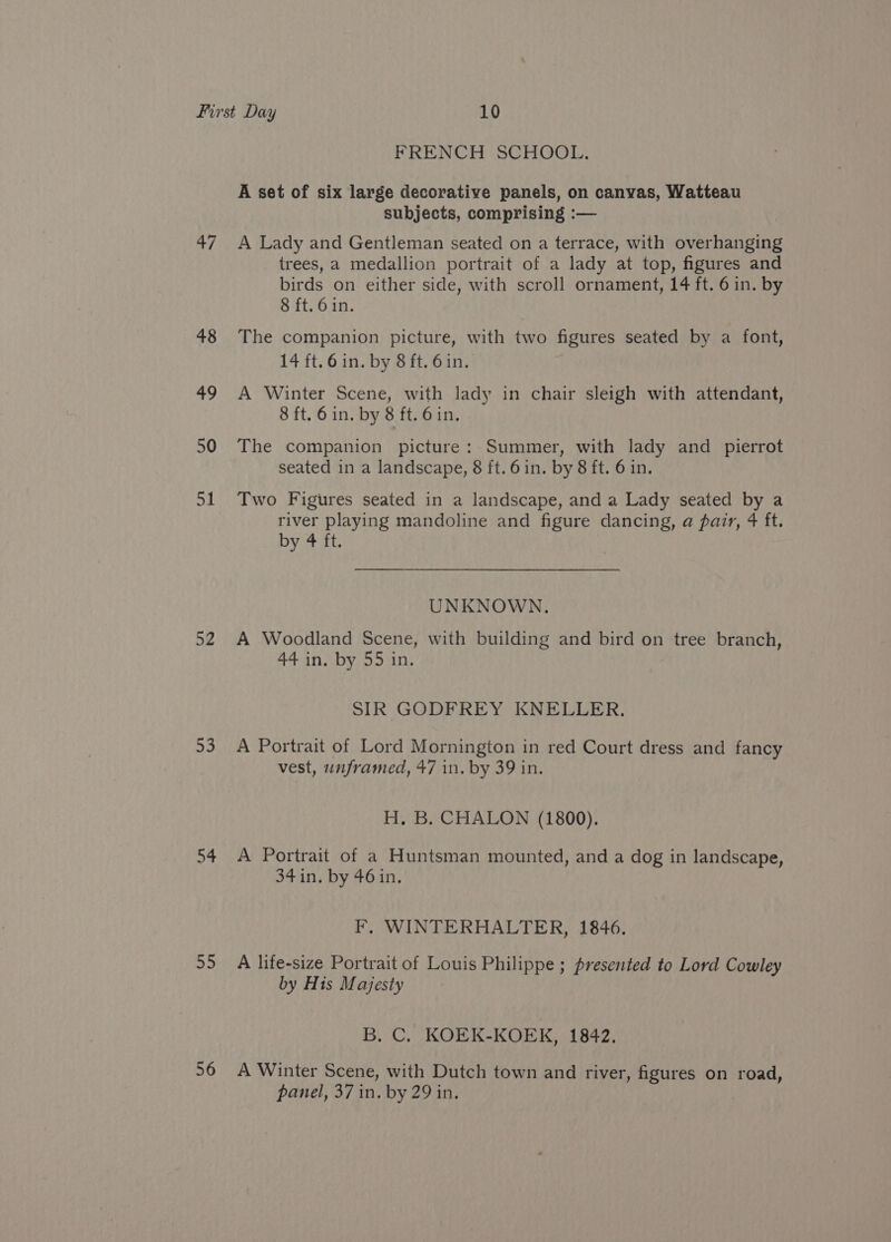 47 48 49 50 51 52 53 55 56 FRENCH SCHOOL. A set of six large decorative panels, on canvas, Watteau subjects, comprising :— A Lady and Gentleman seated on a terrace, with overhanging trees, a medallion portrait of a lady at top, figures and birds on either side, with scroll ornament, 14 ft. 6 in. by 8 ft. 6 in. The companion picture, with two figures seated by a font, 14 ft. 6 in. by 8 ft. 6in. A Winter Scene, with lady in chair sleigh with attendant, 8 ft. 6 in. by 8 ft. 6in, The companion picture: Summer, with lady and pierrot seated in a landscape, 8 ft. 6 in. by 8 ft. 6 in. Two Figures seated in a landscape, and a Lady seated by a river playing mandoline and figure dancing, a pair, 4 ft. DY.ATeE UNKNOWN. A Woodland Scene, with building and bird on tree branch, 44 in. by 55 in. SIR GODFREY KNELLER. A Portrait of Lord Mornington in red Court dress and fancy vest, unframed, 47 in. by 39 in. H. B. CHALON (1800). A Portrait of a Huntsman mounted, and a dog in landscape, 34 in. by 46in. F,. WINTERHALTER, 1846. A life-size Portrait of Louis Philippe ; presented to Lord Cowley by His Majesty B. C. KOEK-KOEK, 1842. A Winter Scene, with Dutch town and river, figures on road,