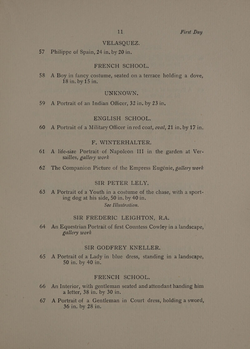 ai 58 59 60 61 62 63 64 65 66 67 11 First Day VELASQUEZ. Philippe of Spain, 24 in. by 20 in. FRENCH SCHOOL. A Boy in fancy costume, seated on a terrace holding a dove, 18 in. by 15 in. UNKNOWN. A Portrait of an Indian Officer, 32 in. by 23 in, ENGLISH SCHOOL. A Portrait of a Military Officer in red coat, oval, 21 in. by 17 in. F, WINTERHALTER. A life-size Portrait of Napoleon III in the garden at Ver- sailles, gallery work The Companion Picture of the Empress Eugénie, gallery work SIR PETER LELY. A Portrait of a Youth in a costume of the chase, with a sport- ing dog at his side, 50 in. by 40 in. See Illustration. SIR FREDERIC LEIGHTON, R.A. An Equestrian Portrait of first Countess Cowley in a landscape, gallery work SIR GODFREY KNELLER. A Portrait of a Lady in blue dress, standing in a landscape, 50 in. by 40 in. FRENCH SCHOOL. An Interior, with gentleman seated and attendant handing him a letter, 38 in. by 30 in. A Portrait of a Gentleman in Court dress, holding a sword,