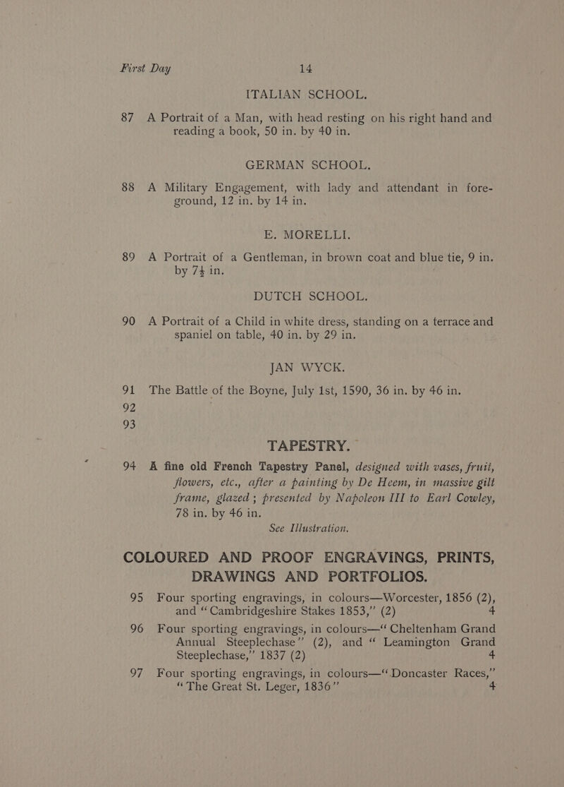 87 88 89 90 91 92 93 94 ITALIAN SCHOOL. A Portrait of a Man, with head resting on his right hand and reading a book, 50 in. by 40 in. GERMAN SCHOOL. A Military Engagement, with lady and attendant in fore- ground, 12 in. by 14 in. EK. MORELLI. A Portrait of a Gentleman, in brown coat and blue tie, 9 in. by 74 in. DUTCH SCHOOL. A Portrait of a Child in white dress, standing on a terrace and spaniel on table, 40 in. by 29 in. JAN WYCK. The Battle of the Boyne, July 1st, 1590, 36 in. by 46 in. TAPESTRY. A fine old French Tapestry Panel, designed with vases, fruit, flowers, etc., after a painting by De Heem, in massive gilt frame, glazed; presented by Napoleon III to Earl Cowley, 78 in. by 46 in. See Illustration. DRAWINGS AND PORTFOLIOS. and ‘ Cambridgeshire Stakes 1853,” (2) Annual Steeplechase” (2), and “ Leamington Grand Steeplechase,” 1837 (2) 4