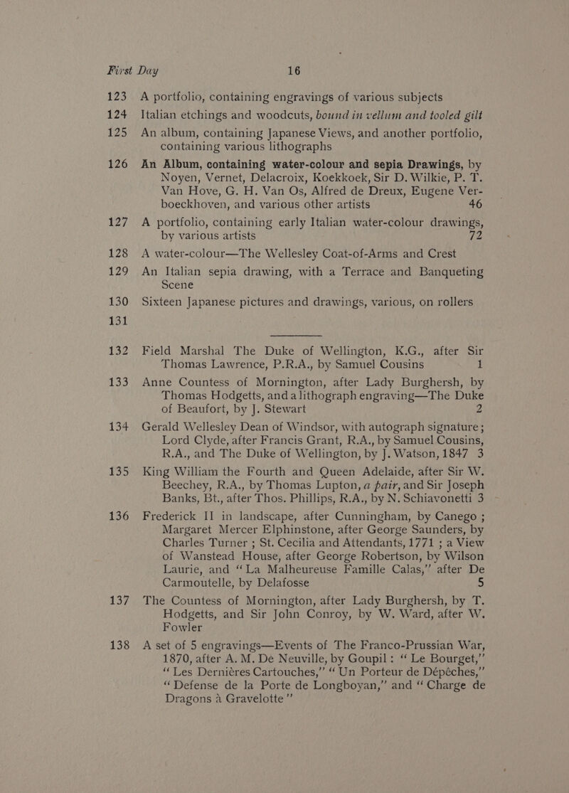 123 124 125 126 134 135 136 137 138 A portfolio, containing engravings of various subjects Italian etchings and woodcuts, bound in vellum and tooled gilt An album, containing Japanese Views, and another portfolio, containing various lithographs An Album, containing water-colour and sepia Drawings, by Noyen, Vernet, Delacroix, Koekkoek, Sir D. Wilkie, P. T. Van Hove, G. H. Van Os, Alfred de Dreux, Eugene Ver- boeckhoven, and various other artists 46 A portfolio, containing early Italian water-colour drawings, by various artists 72 A water-colour—The Wellesley Coat-of-Arms and Crest An Italian sepia drawing, with a Terrace and Banqueting Scene Sixteen Japanese pictures and drawings, various, on rollers Field Marshal The Duke of Wellington, K.G., after Sir Thomas Lawrence, P.R.A., by Samuel Cousins 1 Anne Countess of Mornington, after Lady Burghersh, by Thomas Hodgetts, anda lithograph engraving—The Duke of Beaufort, by J. Stewart 2 Gerald Wellesley Dean of Windsor, with autograph signature ; Lord Clyde, after Francis Grant, R.A., by Samuel Cousins, R.A., and The Duke of Wellington, by J. Watson, 1847 3 King William the Fourth and Queen Adelaide, after Sir W. Beechey, R.A., by Thomas Lupton, @ pair, and Sir Joseph Banks, Bt., after Thos. Phillips, R.A., by N. Schiavonetti 3 Frederick II in landscape, after Cunningham, by Canego ; Margaret Mercer Elphinstone, after George Saunders, by Charles Turner ; St. Cecilia and Attendants, 1771 ; a View of Wanstead House, after George Robertson, by Wilson Laurie, and ‘La Malheureuse Famille Calas,’ after De Carmoutelle, by Delafosse 5 The Countess of Mornington, after Lady Burghersh, by T. Hodgetts, and Sir John Conroy, by W. Ward, after W. Fowler A set of 5 engravings—Events of The Franco-Prussian War, 1870, after A. M. De Neuville, by Goupil: “ Le Bourget,” “Les Derniéres Cartouches,” “ Un Porteur de Dépéches,”’ “Defense de la Porte de Longboyan,” and “ Charge de Dragons a Gravelotte”’