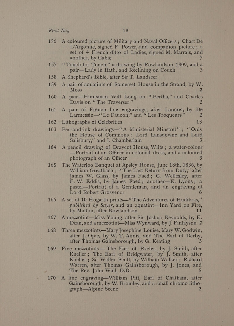 157 158 159 160 161 162 163 164 165 166 167 168 169 170 L’Argonne, signed F. Power, and companion picture; a set of 4 French ditto of Ladies, signed M. Marrais, and another, by Gabie 7 “Touch for Touch,” a drawing by Rowlandson, 1809, anda pair—Lady in Bath, and Reclining on Couch S A Shepherd’s Bible, after Sir T. Landseer A pair of aquatints of Somerset House in the Strand, by W. 2 Moss A pair—Huntsman Will Long on “ Bertha,” and Charles Davis on ‘‘ The Traverser ”’ 2 A pair of French line engravings, after Lancret, by De Larmessin—‘‘ Le Faucon,” and “ Les Troqueurs”’ 2 Lithographs of Celebrities 13 Pen-and-ink drawings—“ A Ministerial Minstrel”; “ Only the House of Commons: Lord Lansdowne and Lord Salisbury,” and J]. Chamberlain 3 A pencil drawing of Draycot House, Wilts ; a water-colour —Portrait of an Officer in colonial dress, and a coloured photograph of an Officer The Waterloo Banquet at Apsley House, June 18th, 1836, by William Greatbach; ‘“ The Last Return from Duty,” after James W. Glass, -by James Faed; G. Wellesley, after F. W. Eddis, by James Faed; another—E. Lyons; a pastel—Portrait of a Gentleman, and an engraving of Lord Robert Grosvenor A set of 10 Hogarth prints—“ The Adventures of Hudibras,”’ published by Sayer, and an aquatint—Inn Yard on Fire, by Malton, after Rowlandson 11 A mezzotint—Miss Young, after Sir Joshua Reynolds, by E. Dean, and a mezzotint—Miss Wynward, by J]. Finlayson 2 Three mezzotints—Mary Josephine Louise, Mary W. Godwin, after J. Opie, by W. T. Annis, and The Earl of Derby, after Thomas Gainsborough, by G. Keating 3 Five mezzotints— The Earl of Exeter, by J. Smith, after Kneller; The Earl of Bridgwater, by J. Smith, after Kneller ; Sir Walter Scott, by William Walker ; Richard Warren, after Thomas Gainsborough, by J. Jones, and The Rev. John Wall, D.D. 5 A line engraving—William Pitt, Earl of Chatham, after Gainsborough, by W. Bromley, and a small chromo litho- graph—Alpine Scene 2