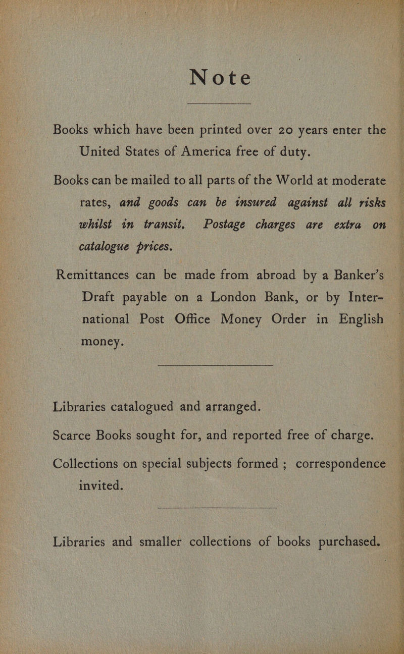 Note Books which have been printed over 20 years enter the United States of America free of duty. Books can be mailed to all parts of the World at moderate rates, and goods can be insured against all risks whilst in transit. Postage charges are extra on catalogue prices. Remittances can be made from abroad by a Banker’s Draft payable on a London Bank, or by Inter- : national Post Office Money Order in English money. Libraries catalogued and arranged. Scarce Books sought for, and reported free of charge. Collections on special subjects formed ; correspondence invited. Libraries and smaller collections of books purchased. .