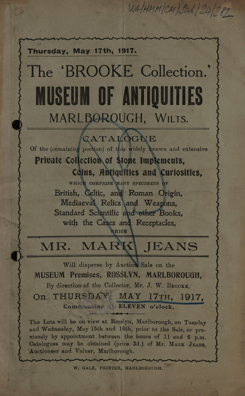 Soe ap ee ae f aaa fl (A Vp. - ——, When |ex7) Thursday, May 17th, 1917. The ‘BROOKE. Collection.’ MUSEUM OF ANTIQUITIES ROUGH, WILTS. Of the (remaining Private Col Mediaeval Relics \and = Standard Scientific and’ ooks, with the Cases and Receptacles, WE ICH . MR. MARK\ JEANS Will disperse by Avcti’ Sale on the MUSEUM Premises, ROSSLYN, MARLBOROUGH, By directiom of the Collector, Mr. J. W. Brooxg, On THURSDAY; MAY 171H, 1917, Com@:sacing &lt;i ELEVEN o’clock. we The Lots will be on view at Rosslyn, Marlborough, on Tuesday and Wednesday, May 15th and 16th, prior to the Sule, or pre- viously by appointment between the hours of 11 and 6 p.m. Catalogues may be obtained (price 3d.) of Mr. Mark Jzans, _ Auctioneer and Valuer, Marlborough. W. GALE, PRINTER, MARLBOROUGH. —