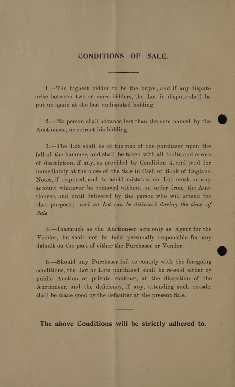 CONDITIONS OF SALE. 1.—The highest bidder to be the buyer, and if any dispute arise between two or more bidders, the Lot in dispute shall be put up again at the last undisputed bidding. 2.—No person shall advance less than the sum named by the Auctioneer, or retract his bidding. 3.--The Lot shall be at the risk of the purchaser upon the fall of the hammer, and shall be taken with all faults and errors of description, if any, as provided by Condition 4, and paid for immediately at the close of the Sale in Cash or Bank of England Notes, if required, and to avoid mistakes no Lot must on any account whatever be removed without an order from the Auc- tioneer, and until delivered by the person who will attend for that purpose; and no Lot can be delivered during the time of Sale. 4,—Inasmuch as the Auctioneer acts only as Agent for the Vendor, he shall not be held personally responsible for any default on the part of either the Purchaser or Vendor. 5.—-Should any Purchaser fail to comply with the foregoing conditions, the Lot or Lots purchased shall be re-sold either by public Auction or private contract, at the discretion of the Auctioneer, and the deficiency, if any, attending such re-sale, shall be made good by the defaulter at the present Sale. The above Conditions will be strictly adhered to.