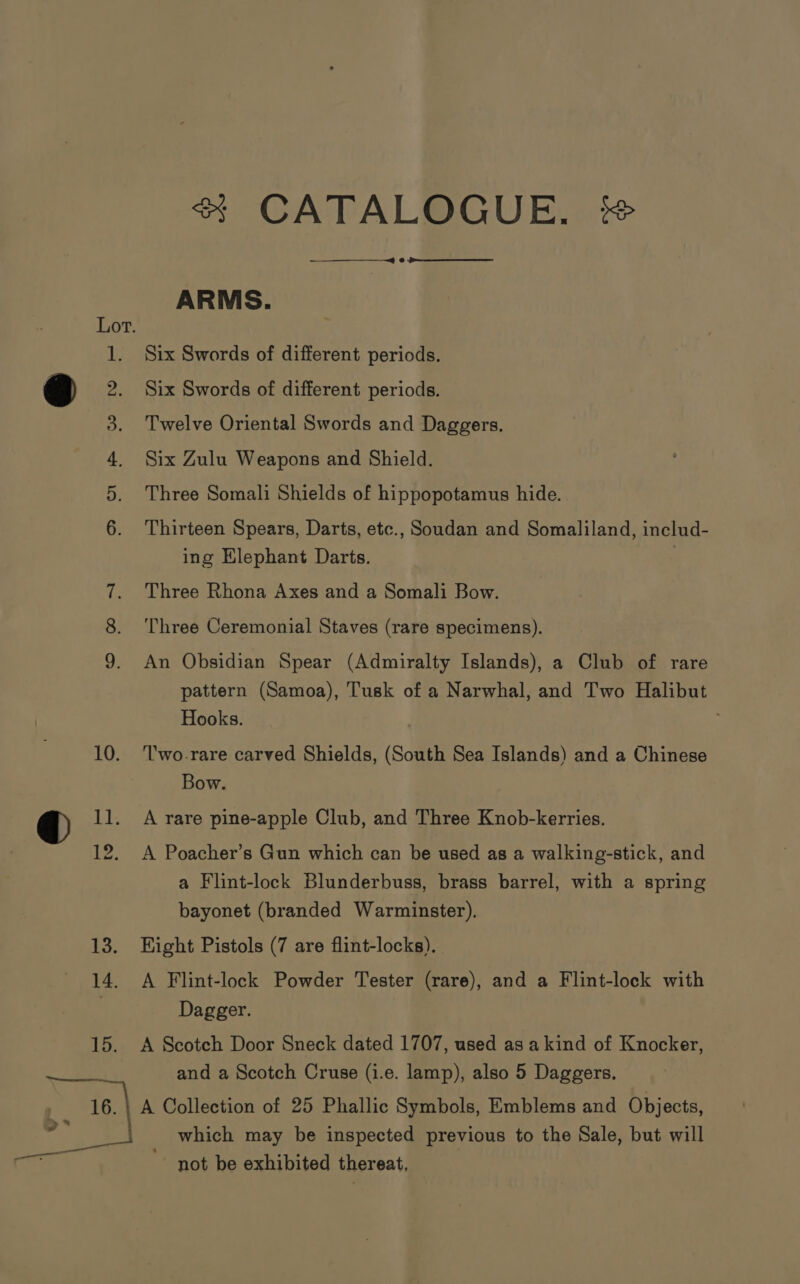 2 er 15. &gt; ad a &amp; CATALOGUE, %# —~—} 8 ARMS. Six Swords of different periods. Six Swords of different periods. Three Somali Shields of hippopotamus hide. Thirteen Spears, Darts, etc., Soudan and Somaliland, includ- ing Elephant Darts. | Three Rhona Axes and a Somali Bow. Three Ceremonial Staves (rare specimens). An Obsidian Spear (Admiralty Islands), a Club of rare pattern (Samoa), Tusk of a Narwhal, and Two Halibut Hooks. Two-rare carved Shields, (South Sea Islands) and a Chinese Bow. A rare pine-apple Club, and Three Knob-kerries. A Poacher’s Gun which can be used as a walking-stick, and a Flint-lock Blunderbuss, brass barrel, with a spring bayonet (branded Warminster). Eight Pistols (7 are flint-locks). A Flint-lock Powder Tester (rare), and a Flint-lock with Dagger. A Scotch Door Sneck dated 1707, used as akind of Knocker, and a Scotch Cruse (i.e. lamp), also 5 Daggers. A Collection of 25 Phallic Symbols, Emblems and Objects, which may be inspected previous to the Sale, but will not be exhibited thereat,