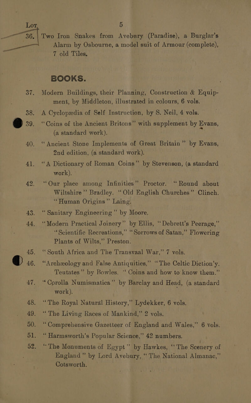 Two Iron Snakes from Avebury (Paradise), a Burglar’s Alarm by Osbourne, a model suit of Armour (complete), 7 old Tiles, BOOKS. Modern Buildings, their Planning, Construction &amp; Equip- ment, by Middleton, illustrated in colours, 6 vols. A Cyclopedia of Self Instruction, by S. Neil, 4 vols. “Coins of the Ancient Britons” with supplement by Evans, (a standard work). | ‘Ancient Stone Implements of Great Britain”’ by Evans, 2nd edition, (a standard work). ‘A Dictionary of Roman Coins” by Stevenson, (a standard work). ° ‘Our place among Infinities” Proctor. ‘‘ Round about Wiltshire’ Bradley. “Old English Churches” Clinch. “Human Origins”’ Laing. ‘Sanitary Engineering” by Moore. ‘Modern Practical Joinery”’ by Ellis, “‘ Debrett’s Peerage,” ‘‘Scientific Recreations,” “Sorrows of Satan,” Flowering Plants of Wilts,’’ Preston. ‘South Africa and The Transvaal War,” 7 vols. “Archeology and False Antiquities,” “The Celtic Diction’y. Teutates”” by Bowles. ‘‘ Coins and how to know them.” ‘Corolla Numismatica”’ by Barclay and Head, (a standard work). ‘The Royal Natural History,” Lydekker, 6 vols. “The Living Races of Mankind,” 2 vols. “Comprehensive Gazetteer of England and Wales,” 6 vols. “ Harmsworth’s Popular Science,” 42 numbers. “The Monuments of Egypt”? by Hawkes, ‘‘ The Scenery of England” by Lord Avebury, ‘‘ The National Almanac,” Cotsworth.