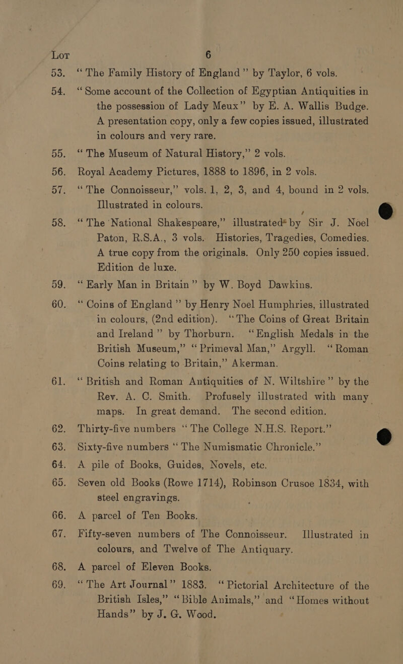 Do. 54. 55. 56. 57. 58. 59. 60. 61. “The Family History of England” by Taylor, 6 vols. ‘“‘Some account of the Collection of Egyptian Antiquities in the possession of Lady Meux” by E. A. Wallis Budge. A presentation copy, only a few copies issued, illustrated in colours and very rare. “The Museum of Natural History,” 2 vols. Royal Academy Pictures, 1888 to 1896, in 2 vols. “The Connoisseur,” vols. 1, 2, 3, and 4, bound in 2 vols. Illustrated in colours. “The National Shakespeare,” illustrated* Be Sir J. Noel Paton, R.S.A., 3 vols. Histories, Tragedies, Comedies. A true copy from the originals. Only 250 copies issued. Edition de luxe. ‘““Harly Man in Britain” by W. Boyd Dawkins. “Coins of England” by Henry Noel Humphries, illustrated in colours, (2nd edition). ‘The Coins of Great Britain and Ireland”’ by Thorburn. ‘English Medals in the British Museum,” “ Primeval Man,” Argyll. ‘“‘ Roman Coins relating to Britain,’ Akerman. . ‘“ British and Roman Antiquities of N. Wiltshire” by the Rev. A. C. Smith. Profusely illustrated with many maps. In great demand. The second edition. Thirty-five numbers “‘ The College N.H.S. Report.” Sixty-five numbers ‘‘ The Numismatic Chronicle.” A pile of Books, Guides, Novels, ete. Seven old Books (Rowe 1714), Robinson Crusoe 1834, with steel engravings. A parcel of Ten Books. Fifty-seven numbers of The Connoisseur. [Illustrated in colours, and Twelve of The Antiquary. A parcel of Eleven Books. “The Art Journal” 1883. ‘Pictorial Architecture of the British Isles,” “Bible Animals,” and “Homes without Hands” by J. G. Wood.