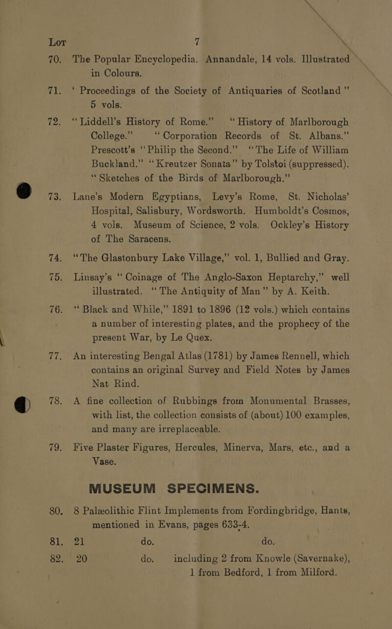 TO: (ale 72. 73. aT 78. 79. 80. 81. 82. The Popular Encyclopedia. Annandale, 14 vols. Illustrated in Colours. ‘ Proceedings of the Society of Antiquaries of Scotland ” 5 vols. ‘“Liddell’s History of Rome.” ‘History of Marlborough | College.” ‘Corporation Records of St. Albans.” Prescott’s ‘Philip the Second.” “The Life of William Buckland.” “‘ Kreutzer Sonata” by Tolstoi (suppressed). “Sketches of the Birds of Marlborough.” Lane’s Modern Egyptians, Levy's Rome, St. Nicholas’ Hospital, Salisbury, Wordsworth. Humboldt’s Cosmos, 4 vols. Museum of Science, 2 vols. Ockley’s History of The Saracens. ‘The Glastonbury Lake Village,” vol. 1, Bullied and Gray. Linsay’s “‘ Coinage of The Anglo-Saxon Heptarchy,” well illustrated. ‘“‘ The Antiquity of Man” by A. Keith. ‘Black and While,” 1891 to 1896 (12 vols.) which contains a number of interesting plates, and the prophecy of the present War, by Le Quex. An interesting Bengal Atlas (1781) by James Rennell, which contains an original Survey and Field Notes by James Nat Rind. A fine collection of Rubbings from Monumental Brasses, with list, the collection consists of (about) 100 examples, and many are irreplaceable. Five Plaster Figures, Hercules, Minerva, Mars, etc., and a Vase. MUSEUM SPECIMENS. 8 Paleolithic Flint Implements from Fordingbridge, Hants, mentioned in Evans, pages 633-4. pat do. do. 20 do. including 2 from Knowle (Savernake), 1 from Bedford, 1 from Milford.