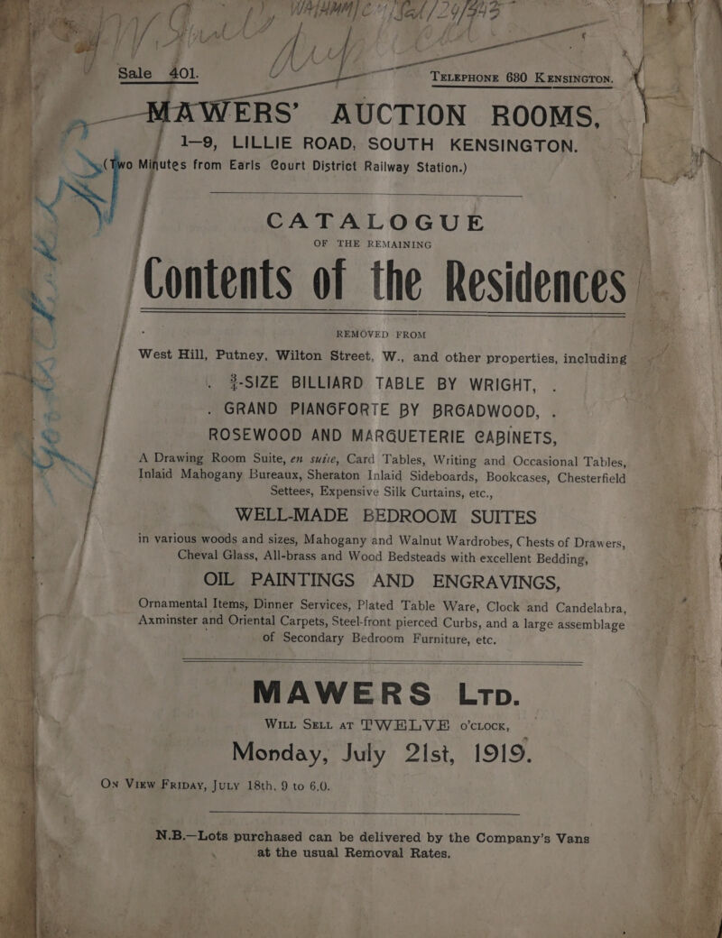 y Me Sak 2Y/FAD | ‘ UU Z Mb 28a 3 TELEPHONE 680 KENSINGTON. ERS’ AUCTION ROOMS, 1-9, LILLIE ROAD, SOUTH KENSINGTON. o Minutes from Earls Court District Railway Station.) CATALOGUE OF THE REMAINING REMOVED FROM #-SIZE BILLIARD TABLE BY WRIGHT, GRAND PIANGFORTE BY BRGADWOOD, ROSEWOOD AND MARGUETERIE CABINETS, A Drawing Room Suite, en suie, Card Tables, Writing and Occasional Tables, Inlaid Mahogany Eujeate, Sheraton Inlaid Sideboards, Bookcases, Chesterfield Settees, Expensive Silk Curtains, etc., WELL-MADE BEDROOM SUITES “A ; in various woods and sizes, Mahogany and Walnut Wardrobes, Chests of Draw ers, i ; Cheval Glass, All-brass and Wood Bedsteads with excellent Bedding, a OIL PAINTINGS AND ENGRAVINGS, Ornamental Items, Dinner Services, Plated Table Ware, Clock and Candelabra, Axminster and Oriental Carpets, Steel-front pierced Curbs, and a large assemblage of Secondary Bedroom Furniture, etc. MAWERS Lt. Wit Seti ar TWELVE o’ciocx, ; Monday, July 2Ist, 1919. On View Fripay, JuLy 18th, 9 to 6.0. N.B.—Lots purchased can be delivered by the Company’s Vans ‘ at the usual Removal Rates.